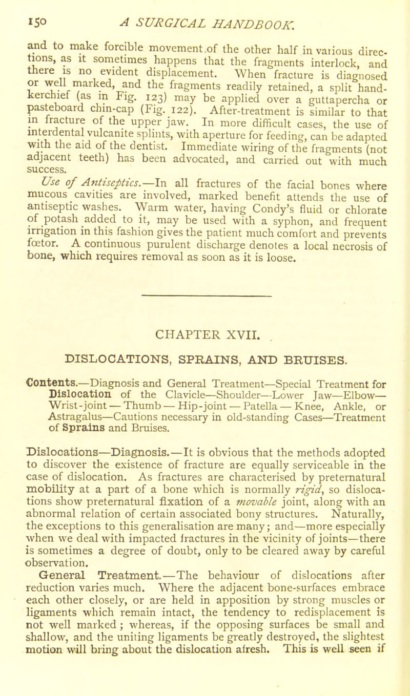 and to make forcible movement of the other half in various direc- tions, as It sometimes happens that the fragments interlock, and there is no evident displacement. When fracture is diagnosed or well marked, and the fragments readily retained, a split hand- kerchief (as in Fig. 123) may be applied over a guttapercha or pasteboard chin-cap (Fig. 122). After-treatment is similar to that in fracture of the upper jaw. In more difficult cases, the use of interdental vulcanite splints, with aperture for feeding, can be adapted ■with the aid of the dentist. Immediate wiring of the fragments (not adjacent teeth) has been advocated, and carried out with much success. Use of Antiseptics.—Ix^ all fractures of the facial bones where mucous cavities are involved, marked benefit attends the use of antiseptic washes. Warm water, having Condy's fluid or chlorate of potash added to it, may be used with a syphon, and frequent irrigation in this fashion gives the patient much comfort and prevents fcetor. A continuous purulent discharge denotes a local necrosis of bone, which requires removal as soon as it is loose. CHAPTER XVII. DISLOCATIONS, SPRAINS, AND BRUISES. Contents.—Diagnosis and General Treatment—Special Treatment for Dislocation of the Clavicle—Shoulder—Lower Jaw—Elbow— Wrist-joint — Thumb — Hip-joint — Patella — Knee, Ankle, or Astragalus—Cautions necessary in old-standing Cases—Treatment of Sprains and Bruises. Dislocations—Diagnosis.—It is obvious that the methods adopted to discover the existence of fracture are equally serviceable in the case of dislocation. As fractures are characterised by preternatural mobility at a part of a bone which is normally rigid, so disloca- tions show preternatural fixation of a movable joint, along with an abnormal relation of certain associated bony structures. Naturally, the exceptions to this generahsation are many; and—more especially when we deal with impacted iractures in the vicinity of joints—there is sometimes a degree of doubt, only to be cleared away by careful observation. General Treatment.—The behaviour of dislocations after reduction varies much. Where the adjacent bone-surfaces embrace each other closely, or are held in apposition by strong muscles or ligaments which remain intact, the tendency to redisplacement is not well marked; whereas, if the opposing surfaces be small and shallow, and the uniting ligaments be greatly destroyed, the slightest motion will bring about the dislocation afresh. This is well seen if