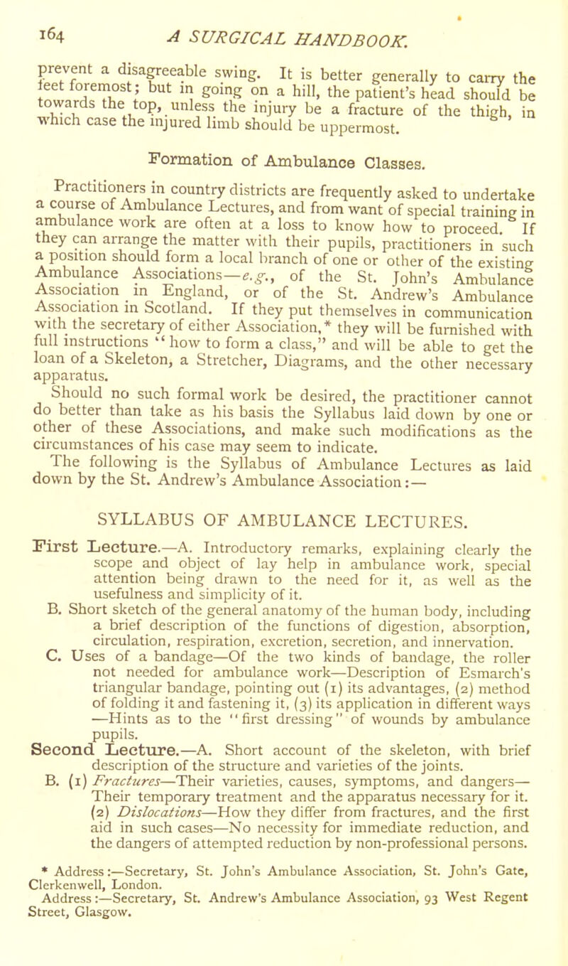 prevent a disapeable swing. It is better generally to carry the eet foremost ; but in going on a hill, the patient's head should be towards the top, unless the injury be a fracture of the thigh, in which case the mjured limb should be uppermost. Formation of Ambulance Classes. Practitioners in country districts are frequently asked to undertake a course of Ambulance Lectures, and from want of special training in ambulance work are often at a loss to know how to proceed If they can arrange the matter with their pupils, practitioners in 'such a position should form a local branch of one or other of the existing Ambulance Associations—e.^o-., of the St. John's Ambulance Association m England, or of the St. Andrew's Ambulance Association m Scotland. If they put themselves in communication with the secretary of either Association,* they will be furnished with full instructions  how to form a class, and will be able to get the loan of a Skeleton, a Stretcher, Diagrams, and the other necessary apparatus. Should no such formal work be desired, the practitioner cannot do better than lake as his basis the Syllabus laid down by one or other of these Associations, and make such modifications as the circumstances of his case may seem to indicate. The following is the Syllabus of Ambulance Lectures as laid down by the St. Andrew's Ambulance Association:— SYLLABUS OF AMBULANCE LECTURES. First Lecture.—A. Introductory remarks, explaining clearly the scope and object of lay help in ambulance work, special attention being drawn to the need for it, as well as the usefulness and simplicity of it. B. Short sketch of the general anatomy of the human body, including a brief description of the functions of digestion, absorption, circulation, respiration, excretion, secretion, and innervation. C, Uses of a bandage—Of the two kinds of bandage, the roller not needed for ambulance work—Description of Esmarch's triangular bandage, pointing out (i) its advantages, (2) method of folding it and fastening it, (3) its application in different ways —Hints as to the first dressing of wounds by ambulance pupils. Second Lecture.—A. Short account of the skeleton, with brief description of the structure and varieties of the joints. B. (i) Fractures—Their varieties, causes, symptoms, and dangers— Their temporary treatment and the apparatus necessary for it. (2) Dislocations—How they differ from fractures, and the first aid in such cases—No necessity for immediate reduction, and the dangers of attempted reduction by non-professional persons. * Address:—Secretary, St. John's Ambulance Association, St. John's Gate, Clerkenwell, London. Address:—Secretary, St. Andrew's Ambulance Association, 93 West Regent Street, Glasgow.