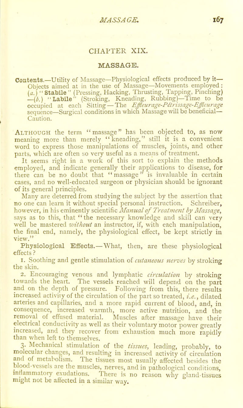 CHAPTER XIX. MASSAGE. Contents—Utility of Massage—Physiological effects produced by it— Objects aimed at in the use of iV'Iassage—Movements employed : ) Stabile  (Pressing, Hacking, Thrusting, Tapping, Pinching) —{li.)  Labile (Stroking, Kneading, Rubbing)—Time to be occupied at each Sitting — The Effleiirage-Pitnssage-EJfkurage sequence—Surgical conditions in which Massage will be beneficial— Caution. Although the term massage has been objected to, as now meaning more than merely kneading, still it is a convenient word to express those manipulations of muscles, joints, and other parts, which are often so very useful as a means of treatment. It seems right in a work of this sort to explain the methods employed, and indicate generally their applications to disease, for there can be no doubt that massage is invaluable in certain cases, and no well-educated surgeon or physician should be ignorant of its general principles. Many are deterred from studying the subject by the assertion that no one can learn it without special personal instruction. Schreiber, however, in his eminently scientific Ulamtal of Treatmejit by Alassage, says as to this, that the necessary knowledge and skill can very well be mastered luithont an instmctor, if, with each manipulation, the final end, namely, the physiological effect, be kept strictly in view. Physiological Effects.—What, then, are these physiological effects ? 1. Soothing and gentle stimulation of ciUanemis iiei-ves by stroking the skin. 2. Encouraging venous and lymphatic ciradatioii by stroking towards the heart. The vessels reached will depend on the part and on the depth of pressure. Following from this, there results increased activiiy of the circulation of the part so treated, i.e., dilated arteries and capillaries, and a more rapid current of blood, and, in consequence, increased warmth, more active nutrition, and the removal of effused material. Muscles after massage have their electrical conductivity as well as their voluntary motor^power greatly increased, and they recover from exhaustion much more rapidly than when left to themselves. 3. Mechanical stimulation of the tissues, leading, probably, to molecular changes, and resulting in increased activity of circulation and of metabolism. The tissues most usually affected besides the blood-vessels are the muscles, nerves, and in pathological conditions, mtlammatoiy exudations. There is no reason why gland-tissues might not be affected in a similar way.