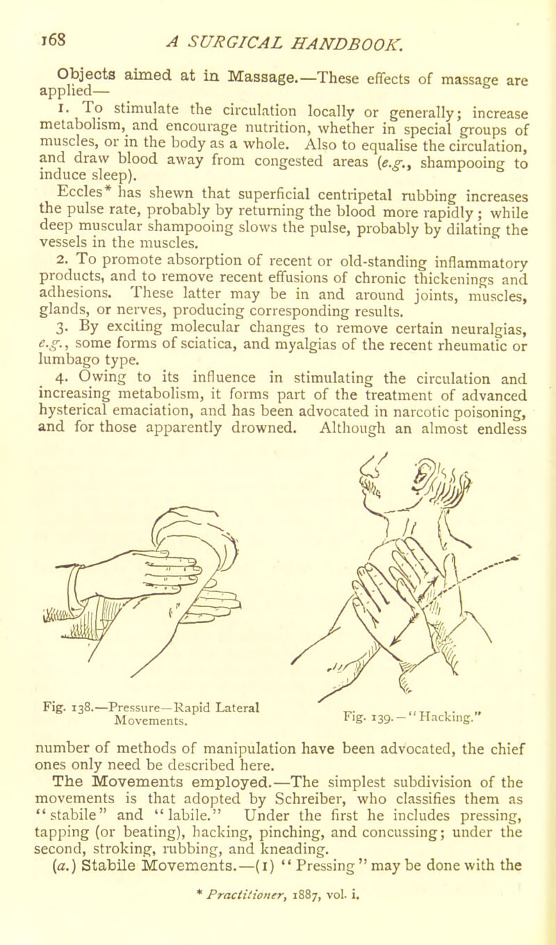 Objects aimed at in Massage.—These effects of massage are applied— 1. To stimulate the circulation locally or generally; increase metabolism, and encourage nutrition, whether in special groups of muscles, or in the body as a whole. Also to equalise the circulation, and draw blood away from congested areas (e.g., shampooing to induce sleep). Eccles* has shewn that superficial centripetal rubbing increases the pulse rate, probably by returning the blood more rapidly ; while deep muscular shampooing slows the pulse, probably by dilating the vessels in the muscles. 2. To promote absorption of recent or old-standing inflammatory products, and to remove recent effusions of chronic thickenings and adhesions. These latter may be in and around joints, muscles, glands, or nerves, producing corresponding results. 3. By exciting molecular changes to remove certain neuralgias, e.g., some forms of sciatica, and myalgias of the recent rheumatic or lumbago type. 4. Owing to its influence in stimulating the circulation and increasing metabolism, it forms part of the treatment of advanced hysterical emaciation, and has been advocated in narcotic poisoning, and for those apparently drowned. Although an almost endless number of methods of manipulation have been advocated, the chief ones only need be described here. The Movements employed.—The simplest subdivision of the movements is that adopted by Schreiber, who classifies them as stabile and labile. Under the first he includes pressing, tapping (or beating), hacking, pinching, and concussing; under the second, stroking, rubbing, and kneading. (a.) Stabile Movements.—(i)  Pressing may be done with the * Practitioner, 1887, vol. i.