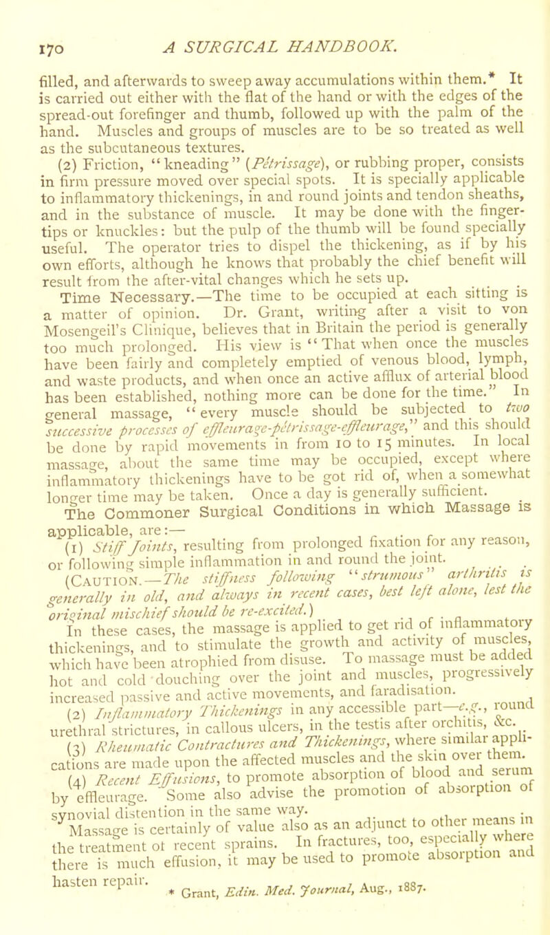 filled, and afterwards to sweep away accumulations within them.* It is carried out either with the flat of the hand or with the edges of the spread-out forefinger and thumb, followed up with the palm of the hand. Muscles and groups of muscles are to be so treated as well as the subcutaneous textures. (2) Friction, kneading [Petrissage), or rubbing proper, consists in firm pressure moved over special spots. It is specially apphcable to inflammatory thickenings, in and round joints and tendon sheaths, and in the substance of muscle. It may be done with the finger- tips or knuckles: but the pulp of the thumb will be found specially useful. The operator tries to dispel the thickening, as if by his own efforts, although he knows that probably the chief benefit will result Irom ihe after-vital changes which he sets up. ... Time Necessary.—The time to be occupied at each sitting is a matter of opinion. Dr. Grant, writing after a visit to von Mosengeil's Clinique, believes that in Britain the period is generally too much prolonged. His view is  That when once the muscles have been fairly and completely emptied of venous blood, lyrnph, and waste products, and when once an active afflux of arterial blood has been established, nothing more can be done for the time. In general massage, every muscle should be subjected to /rw successive processes of cffleuraoe-p^irissage-cffleiirage, and thi.s should be done by rapid movements in from 10 to 15 minutes. In local massa<Te about the same time may be occupied, except where inflammatory thickenings have to be got rid of, when a somewhat lono-er time may be taken. Once a day is generally sufhcient. The Commoner Surgical Conditions in vfhich Massage is applicable, are:— , ^ . r (1) Sti/TJoints, resulting from prolonged fixation for any reason, or followin'simple inflammation in and round the jomt. _ (Caution.—r/i« stifness folio-wing ''strumous cirthrttis ts generally in old, and always in recent cases, best left alone, lest the %rioinal mischief should be re-excited.) r - a In these cases, the massage is applied to get rid of mflammatoiy thickenings, and to stimulate the growth and activity of muse es which have been atrophied from disuse. To massage must be added hot and cold-douching over the joint and muscles, progressively increased passive and active movements, and faradisation. (2) Inflammatory Thickenings in any accessible part-.;.round urethral strictures, in callous ulcers, m the testis after orchitis, &c (c!) Rheumatic Contractures and Thickenings, where similar apph- cations are made upon the afi-ected muscles and fun over them^ (4) Recent Effusions, to promote absorption of blood serum by effleurage. Some also advise the promotion of absorption of synovial distention in the same way. Massa-e is certainly of value also as an adjunct to other means in the tr atmei^ot recent sprains. In fractures, too, especial y where ihere is much effusion, it may be used to promote absorption and hasten repair. ^ ^^^^^^ ^^^^^ ^^^^^^ _ ^,3^_