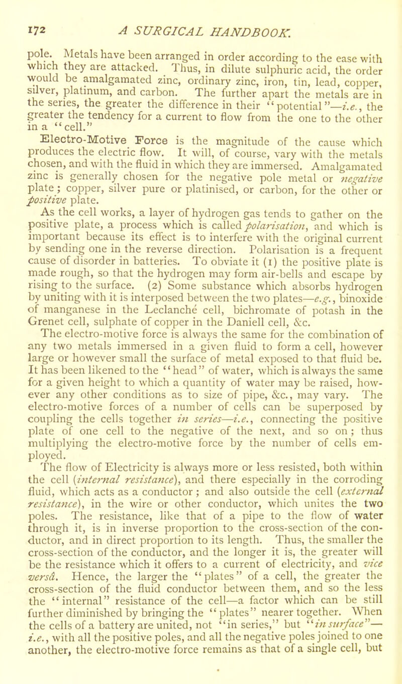 pole. Metals have been arranged in order according to the ease with which they are attacked. Thus, in dilute sulphuric acid, the order would be amalgamated zinc, ordinary zinc, iron, tin, lead, copper, silver, platmum, and carbon. The further apart the metals are in the series, the greater the difference in their potential—the greater the tendency for a current to flow from the one to the other in a  cell. Electro-Motive Force is the magnitude of the cause which produces the electric flow. It will, of course, vary with the metals chosen, and with the fluid in which they are immersed. Amalgamated zinc is generally chosen for the negative pole metal or negative plate; copper, silver pure or platinised, or carbon, for the other or ■positive plate. As the cell works, a layer of hydrogen gas tends to gather on the positive plate, a process which is caWed polarisation, and which is important because its effect is to interfere with the original current by sending one in the reverse direction. Polarisation is a frequent cause of disorder in batteries. To obviate it (i) the positive plate is made rough, so that the hydrogen may form air-bells and escape by rising to the surface. (2) Some substance which absorbs hydrogen by uniting with it is interposed between the two plates—e.g., binoxide of manganese in the Leclanche cell, bichromate of potash in the Grenet cell, sulphate of copper in the Daniell cell, &c. The electro-motive force is always the same for the combination of any two metals immersed in a given fluid to form a cell, however large or however small the surface of metal exposed to that fluid be. It has been likened to the '' head  of water, which is always the same for a given height to which a quantity of water may be raised, how- ever any other conditions as to size of pipe, &c., may vary. The electro-motive forces of a number of cells can lae superposed by coupling the cells together in series—i.e., connecting the positive plate of one cell to the negative of the next, and so on ; thus multiplying the electro-motive force by the number of cells em- ployed. The flow of Electricity is always more or less resisted, both within the cell [internal resistance), and there especially in the corroding fluid, which acts as a conductor; and also outside the cell [external resistance), in the wire or other conductor, which unites the two poles. The resistance, like that of a pipe to the flow of water through it, is in inverse proportion to the cross-section of the con- ductor, and in direct proportion to its length. Thus, the smaller the cross-section of the conductor, and the longer it is, the greater will be the resistance which it offers to a current of electricity, and vice ■versA. Hence, the larger the plates of a cell, the greater the cross-section of the fluid conductor between them, and so the less the  internar' resistance of the cell—a factor which can be still further diminished by bringing the plates nearer together. When the cells of a battery are united, not in series, but '■'■in surface''— i.e., with all the positive poles, and all the negative poles joined to one another, the electro-motive force remains as that of a single cell, but