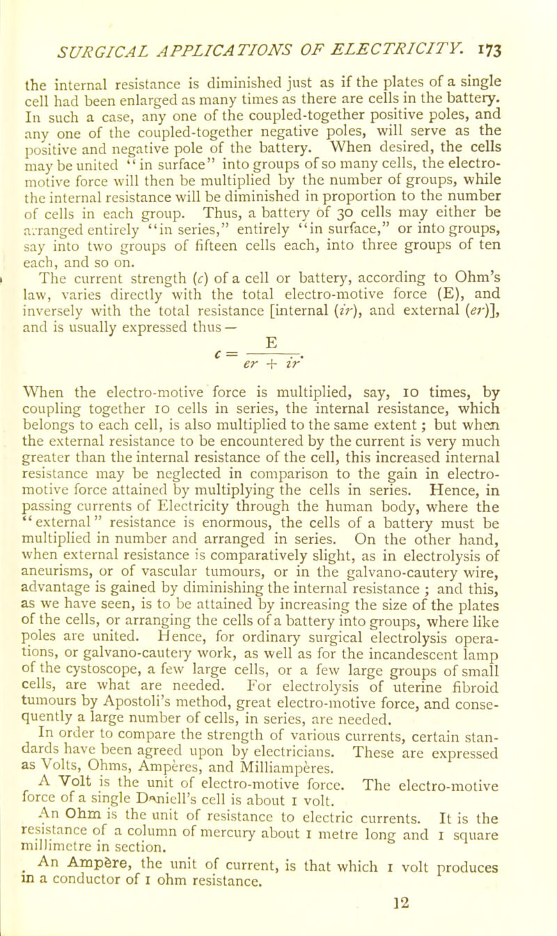 the internal resistance is diminished just as if the plates of a single cell had been enlarged as many times as there are cells in the battery. In such a case, any one of the coupled-together positive poles, and any one of the coupled-together negative poles, will serve as the positive and negative pole of the battery. When desired, the cells may be united  in surface into groups of so many cells, the electro- motive force will then be multiplied by the number of groups, while the internal resistance will be diminished in proportion to the number of cells in each group. Thus, a battery of 30 cells may either be a.ranged entirely in series, entirely in surface, or into groups, say into two groups of fifteen cells each, into three groups of ten each, and so on. The current strength (c) of a cell or battery, according to Ohm's law, varies directly with the total electro-motive force (E), and inversely with the total resistance [internal {ir), and external (er)], and is usually expressed thus — E c = -. er -f ir When the electro-motive force is multiplied, say, 10 times, by coupling together 10 cells in series, the internal resistance, which belongs to each cell, is also multiplied to the same extent; but when the external resistance to be encountered by the current is very much greater than the internal resistance of the cell, this increased internal resistance may be neglected in comparison to the gain in electro- motive force attained by multiplying the cells in series. Hence, in passing currents of Electricity through the human body, where the external resistance is enormous, the cells of a battery must be multiplied in number and arranged in series. On the other hand, when external resistance is comparatively slight, as in electrolysis of aneurisms, or of vascular tumours, or in the galvano-cautery wire, advantage is gained by diminishing the internal resistance ; and this, as we have seen, is to be attained by increasing the size of the plates of the cells, or arranging the cells of a battery into groups, where like poles are united. Hence, for ordinaiy surgical electrolysis opera- tions, or galvano-cauteiy work, as well as for the incandescent lamp of the cystoscope, a few large cells, or a few large groups of small cells, are what are needed. For electrolysis of uterine fibroid tumours by Apostoli's method, great electro-motive force, and conse- quently a large number of cells, in series, are needed. In order to compare the strength of various currents, certain stan- dards have been agreed upon by electricians. These are expressed as Volts, Ohms, Amperes, and Milliamperes. A Volt is the unit of electro-motive force. The electro-motive force of a single D-xnicll's cell is about I volt. -^n Ohm is the unit of resistance to electric currents. It is the resistance of a column of mercury about I metre long and I square millimetre in section. _ An Ampgre, the unit of current, is that which i volt produces in a conductor of i ohm resistance. 12