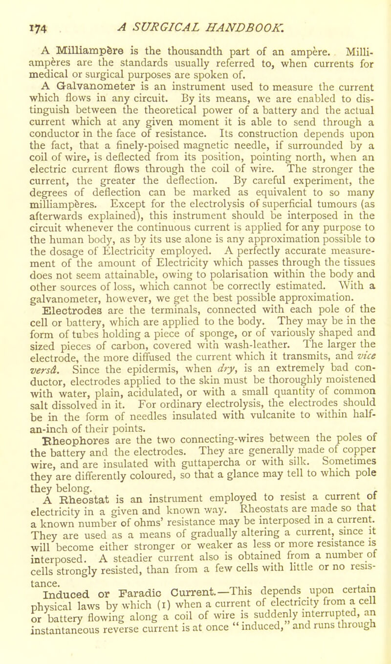 A Milliampfere is the thousandth part of an ampere. Milli- amperes are the standards usually referred to, when currents for medical or surgical purposes are spoken of. A Galvanometer is an instrument used to measure the current which flows in any circuit. By its means, we are enabled to dis- tinguish between the theoretical power of a battery and the actual current which at any given moment it is able to send through a conductor in the face of resistance. Its construction depends upon the fact, that a finely-poised magnetic needle, if surrounded by a coil of wire, is deflected from its position, pointing north, when an electric current flows through the coil of wire. The stronger the current, the greater the deflection. By careful experiment, the degrees of deflection can be marked as equivalent to so many milliampferes. Except for the electrolysis of superficial tumours (as afterwards explained), this instrument should be interposed in the circuit whenever the continuous current is applied for any purpose to the human body, as by its use alone is any approximation possible to the dosage of lilectricity employed. A perfectly accurate measure- ment of the amount of Electricity which passes through the tissues does not seem attainable, owing to polarisation within the body and other sources of loss, which cannot be correctly estimated. With a galvanometer, however, we get the best possible approximation. Electrodes are the terminals, connected with each pole of the cell or battery, which are applied to the body. They may be in the form of tubes holding a piece of sponge, or of variously shaped and sized pieces of carbon, covered with wash-leather. The larger the electrode, the more diffused the current which it transmits, and vice versd. Since the epidermis, when dry, is an extremely bad con- ductor, electrodes applied to the skin must be thoroughly moistened with water, plain, acidulated, or with a small quantity of common salt dissolved in it. For ordinary electrolysis, the electrodes_ should be in the form of needles insulated with vulcanite to within half- an-inch of their points. Bheophores are the two connecting-wires between the poles of the battery and the electrodes. They are generally made of copper wire, and are insulated with guttapercha or with silk. Sometmies they are differently coloured, so that a glance may tell to which pole they belong. . A Rheostat is an instrument employed to resist a current ot electricity in a given and known way. Rheostats are made so that a known number of ohms' resistance may be interposed in a current. They are used as a means of gradually altering a current, since it will become either stronger or weaker as less or more resistance is interposed. A steadier current also is obtained from a number of cells strongly resisted, than from a few cells with little or no resis- '^duced or Faradic Current—This depends upon certain physical laws by which (i) when a current of electricity frorn a cell or battery flowing along a coil of wire is suddenly interrupted, an instantaneous reverse current is at once  induced, and runs through