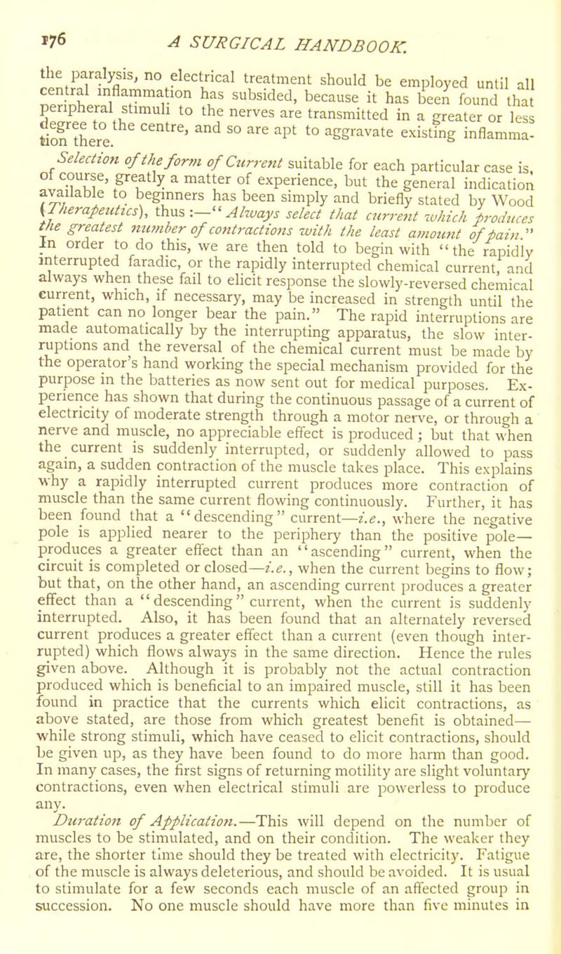 the paralysis, no electrical treatment should be employed until all central mflammation has subsided, because it has been found tha peripheral stimuh to the nerves are transmitted in a greater or les tion ther°e '''^ '° '° ^Sgravate existing inflamma- Selection of the for,n of Current suitable for each particular case is of course, greatly a matter of experience, but the general indication available to beginners has been simply and briefly stated by Wood (Iherapentics), thus  ^/waj/j select that cjcrrent which produces the greatest member of contractions with the least amoimt of fain  in order to do this, we are then told to begin with  the rapidly interrupted faradic, or the rapidly interrupted chemical current and always when these fail to ehcit response the slowly-reversed chemical current, which, if necessary, may be increased in strength until the patient can no longer bear the pain. The rapid interruptions are made automatically by the interrupting apparatus, the slow inter- ruptions and the reversal of the chemical current must be made by the operator's hand working the special mechanism provided for the purpose in the batteries as now sent out for medical purposes. Ex- perience has shown that during the continuous passage of a current of electricity of moderate strength through a motor nerve, or through a nerve and muscle, no appreciable effect is produced ; but that when the current is suddenly interrupted, or suddenly allowed to pass again, a sudden contraction of the muscle takes place. This explains why a rapidly interrupted current produces more contraction of muscle than the same current flowing continuously. Further, it has been found that a descending current—i.e., where the negative pole is applied nearer to the peripheiy than the positive pole- produces a greater effect than an ascending current, when the circuit is completed or closed—z.e., when the current begins to flow; but that, on the other hand, an ascending current produces a greater effect than a  descending current, when the current is suddenly interrupted. Also, it has been found that an alternately reversed current produces a greater effect than a current (even though inter- rupted) which flows always in the same direction. Hence the rules given above. Although it is probably not the actual contraction produced which is beneficial to an impaired muscle, still it has been found in practice that the currents which elicit contractions, as above stated, are those from which greatest benefit is obtained— while strong stimuli, which have ceased to elicit contractions, should be given up, as they have been found to do more harm than good. In many cases, the first signs of returning motility are slight voluntary contractions, even when electrical stimuli are powerless to produce any. Duration of Application.—This will depend on the number of muscles to be stimulated, and on their condition. The weaker they are, the shorter time should they be treated with electricity. I'atigue of the muscle is always deleterious, and should be avoided. It is usual to stimulate for a few seconds each muscle of an affected group in succession. No one muscle should have more than five minutes in