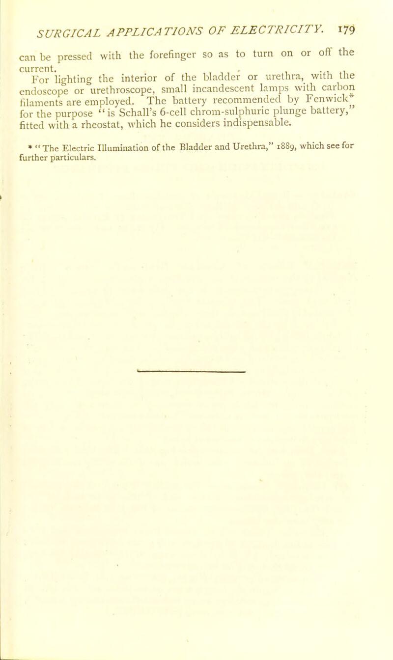 can be pressed with the forefinger so as to turn on or off the current. • 1 ,1 For lighting the interior of the bladder or urethra, with the endoscope or urethroscope, small incandescent lamps with carbon filaments are employed. The battel^ recommended by Fenwick^^ for the purpose  is Schall's 6-cell chrom-sulphuric plunge battery, fitted with a rheostat, which he considers indispensable. •  The Electric Illumination of the Bladder and Urethra, 1889, which see for further particulars.