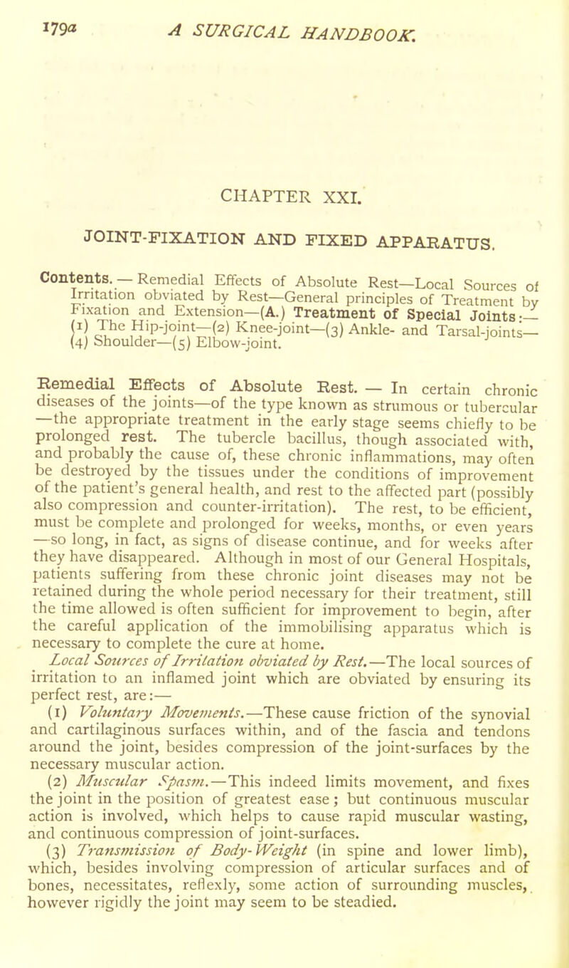 CHAPTER XXI. JOINT-FIXATION AND FIXED APPARATUS, Contents. — Remedial Effects of Absolute Rest—Local Sources of Irritation obviated by Rest—General principles of Treatment bv Fixation and Extension—(A.) Treatment of Special Joints-— ^ ,^'Pj'^'v';r(=') Knee-joint-(3) Ankle- and Tarsal-joints— (4; Shoulder—(5) Elbow-joint. Remedial Effects of Absolute Rest. — In certain chronic diseases of the joints—of the type known as strumous or tubercular —the appropriate treatment in the early stage seems chiefly to be prolonged rest. The tubercle bacillus, though associated with, and probably the cause of, these chronic inflammations, may often be destroyed by the tissues under the conditions of improvement of the patient's general health, and rest to the affected part (possibly also compression and counter-irritation). The rest, to be eflScient, must be complete and prolonged for weeks, months, or even years —so long, in fact, as signs of disease continue, and for weeks after they have disappeared. Although in most of our General Hospitals, patients suffering from these chronic joint diseases may not be retained during the whole period necessary for their treatment, still the time allowed is often sufficient for improvement to begin, after the careful application of the immobilising apparatus which is necessary to complete the cure at home. Local Sources of Irritatio7t obviated by Rest.—The local sources of irritation to an inflamed joint which are obviated by ensuring its perfect rest, are:— (1) Voluntary Movements.—These cause friction of the synovial and cartilaginous surfaces within, and of the fascia and tendons around the joint, besides compression of the joint-surfaces by the necessary muscular action. (2) Mtiscular Spasm.—This indeed limits movement, and fixes the joint in the position of greatest ease; but continuous muscular action is involved, which helps to cause rapid muscular wasting, and continuous compression of joint-surfaces. (3) Transmissioti of Body-Weight (in spine and lower limb), which, besides involving compression of articular surfaces and of bones, necessitates, reflexl)', some action of surrounding muscles, however rigidly the joint may seem to be steadied.