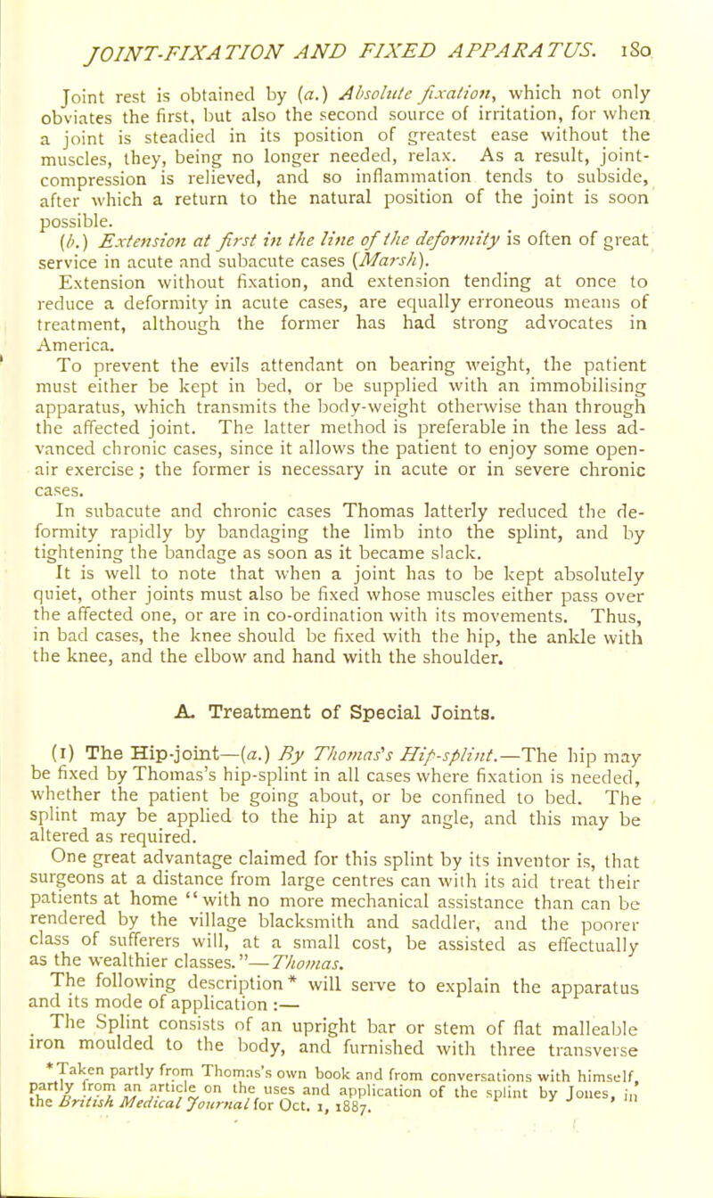 Joint rest is obtained by {a.) Ahsohtte fixation, which not only obviates the first, but also the second source of irritation, for when a joint is steadied in its position of greatest ease without the muscles, they, being no longer needed, relax. As a result, joint- compression is relieved, and so inflammation tends to subside, after which a return to the natural position of the joint is soon possible. (/;.) Extension at Jiist in the line of the deformity is often of great service in acute and subacute cases (Marsh). Extension without fixation, and extension tending at once to reduce a deformity in acute cases, are equally erroneous means of treatment, although the former has had strong advocates in America. To prevent the evils attendant on bearing weight, the patient must either be kept in bed, or be supplied with an immobilising apparatus, which transmits the body-weight otherwise than through the affected joint. The latter method is preferable in the less ad- vanced chronic cases, since it allows the patient to enjoy some open- air exercise ; the former is necessary in acute or in severe chronic cases. In subacute and chronic cases Thomas latterly reduced the de- formity rapidly by bandaging the limb into the splint, and by tightening the bandage as soon as it became slack. It is well to note that when a joint has to be kept absolutely quiet, other joints must also be fixed whose muscles either pass over the affected one, or are in co-ordination with its movements. Thus, in bad cases, the knee should be fixed with the hip, the ankle with the knee, and the elbow and hand with the shoulder. A. Treatment of Special Joints. (i) The Hip-joint—(a.) By TJiomas's Hif splint.—The hip may be fixed by Thomas's hip-splint in all cases where fixation is needed, whether the patient be going about, or be confined to bed. The splint may be applied to the hip at any angle, and this may be altered as required. One great advantage claimed for this splint by its inventor is, that surgeons at a distance from large centres can with its aid treat their patients at home with no more mechanical assistance than can be rendered by the village blacksmith and saddler, and the poorer class of sufferers will, at a small cost, be assisted as effectually as the wealthier classes.—Thomas. The following description* will sei-ve to explain the apparatus and its mode of application :— _ The Splint consists of an upright bar or stem of flat malleable iron moulded to the body, and furnished with three transverse * Taken partly from Thomas's own book and from conversations with himself. Pi. J v-T ^i-^'^ S- =>nd application of the splint by Jones, i„ iha British Medical jlouritanorOcl.i.iiiT.