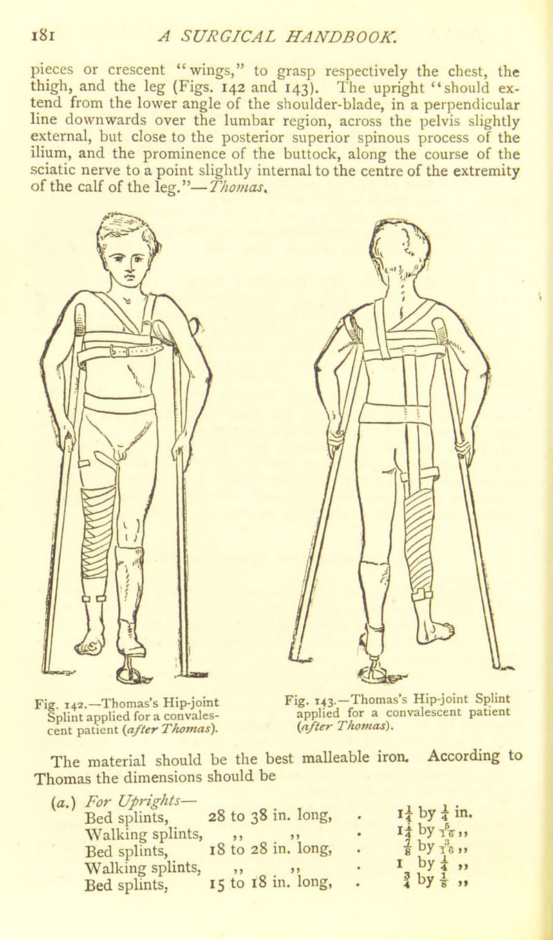 pieces or crescent wings, to grasp respectively the chest, the thigh, and the leg (Figs. 142 and 143). The upright should ex- tend from the lower angle of the shoulder-blade, in a perpendicular line downwards over the lumbar region, across the pelvis slightly external, but close to the posterior superior spinous process of the ilium, and the prominence of the buttock, along the course of the sciatic nerve to a point slightly internal to the centre of the extremity of the calf of the leg.—Thomas^ Fig. 142.—Thomas's Hip-joint Splint applied for a convales- cent patient (after Thomas). Fig. 143.—Thomas's Hip-joint Splint applied for a convalescent patient (after Thomas). The material should be the best malleable iron, Thomas the dimensions should be (a.) For Uprights— Bed splints, 28 to 38 in. long, AValking splints, ,, Bed splints, 18 to 28 in. long, Walking splints, ,, „ Bed splints, 15 to 18 in. long, According to \\ by i in. f by TS >» J. 4 »> byi i by i „