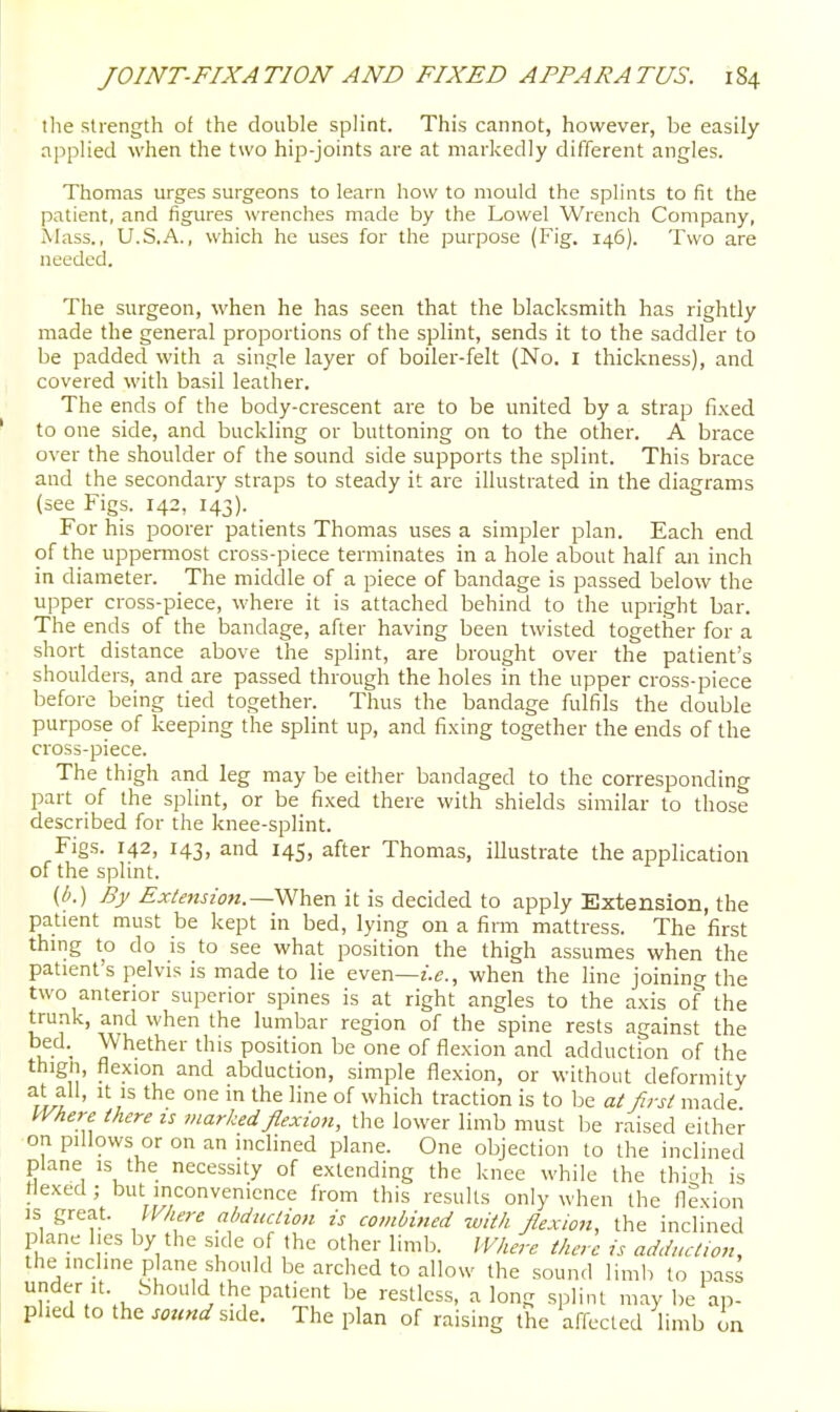 tlie strength of the double splint. This cannot, however, be easily applied when the two hip-joints are at markedly different angles. Thomas urges surgeons to learn how to mould the splints to fit the patient, and figures wrenches made by the Lowel Wrench Company, Ahiss., U.S.A., which he uses for the purpose (Fig. 146). Two are needed. The surgeon, when he has seen that the blacksmith has rightly made the general proportions of the splint, sends it to the saddler to be padded with a single layer of boiler-felt (No. I thickness), and covered with basil leather. The ends of the body-crescent are to be united by a strap fixed to one side, and buckling or buttoning on to the other. A brace over the shoulder of the sound side supports the splint. This brace and the secondary straps to steady it are illustrated in the diagrams (see Figs. 142, 143). For his poorer patients Thomas uses a simpler plan. Each end of the uppermost cross-piece terminates in a hole about half an inch in diameter. The middle of a piece of bandage is passed below the upper cross-piece, where it is attached behind to the upright bar. The ends of the bandage, after having been twisted together for a short distance above the splint, are brought over the patient's shoulders, and are passed through the holes in the upper cross-piece before being tied together. Thus the bandage fulfils the double purpose of keeping the splint up, and fixing together the ends of the cross-piece. The thigh and leg may be either bandaged to the corresponding part of the splint, or be fixed there with shields similar to those described for the knee-splint. Figs. 142, 143, and 145, after Thomas, illustrate the application of the splint. {b.) By Extension.—V^htn it is decided to apply Extension, the patient must be kept in bed, lying on a fimi mattress. The first thing to do is to see what position the thigh assumes when the patient's pelvis is made to lie even—z.e., when the line joining the two anterior superior spines is at right angles to the axis of the trunk, and when the lumbar region of the spine rests against the bed. Whether this position be one of flexion and adduction of the thign, flexion and abduction, simple flexion, or without deformity ^h^} ' '■^ °f ^^hi* traction is to be al first made l^yhere there is marked flexion, the lower limb must be raised either on pillows or on an inclined plane. One objection to the inclined plane is the necessity of extending the knee while the thioh is Hexed ; but inconvenience from this results only when the flexion IS great. IVhere abduction is combined with flexion, the inclined plane lies by the side of the other limb. IVhere there is adduction, the incline plane should be arched to allow the sound limh to pass r i. \u  'L'^'f P'^''^' restless, a long splint may be ap- plied to the sound ^^Az. The plan of raising the affected limb on