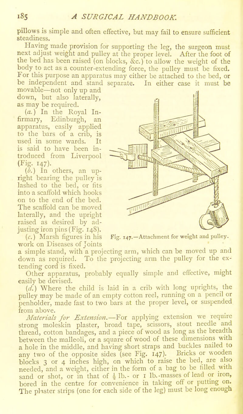 pillows is simple and often effective, but may fail to ensure sufficient steadiness. Having made provision for supporting the leg, the surgeon must next adjust weight and puHey at the proper level. After the foot of the bed has been raised (on blocks, &c.) to allow the weight of the body to act as a counter-extending force, the pulley must be fixed, For this purpose an apparatus may either be attached to the bed, or be independent and stand separate. In either case it must be movable—not only up and down, but also laterally, as may be required. [a.) In the Royal In- firmary, Edinburgh, an apparatus, easily applied to the bars of a crib, is used in some wards. It is said to have been in- troduced from Liverpool (Fig. 147)- (b.) In others, an up- right bearing the pulley is lashed to the bed, or fits into a scaffold which hooks on to the end of the bed. The scaffold can be moved laterally, and the upright raised as desired by ad- justing iron pins (Fig. 14S). [c.) Marsh figures in his F!g. 147.—Attachment for weight and pulley, work on Diseases of Joints a simple stand, with a projecting arm, which can be moved up and down as required. To the projecting arm the pulley for the ex- tending cord is fixed. Other apparatus, probably equally simple and effective, might easily be devised. (d.) Where the child is laid in a crib with long uprights, the pulley may be made of an empty cotton reel, running on a pencil or penholder, made fast to two bars at the proper level, or suspended from above. /Materials for Extension.—Yor applying extension we require strong moleskin plaster, broad tape, scissors, stout needle and thread, cotton bandages, and a piece of wood as long as the breadth between the malleoli, or a square of wood of these dimensions w^ith a hole in the middle, and having short straps and buckles nailed to any two of the opposite sides (see Fig. 147). Bricks or wooden blocks 3 or 4 inches high, on which to raise the bed, are also needed, and a weight, either in the form of a bag to be filled with sand or shot, or in that of 4 lb.- or I lb.-masses of lead or iron, bored in the centre for convenience in taking off or putting on. The plister strips (one for each side of the leg) must be long enough