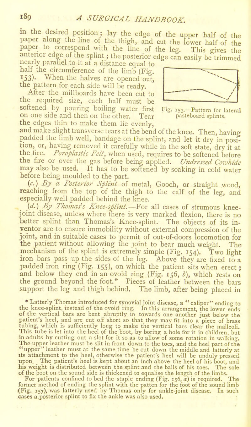 in the desired position ; lay tlie edge of the upper half of the paper along the line of the thigh, and cut the lower half of the paper to correspond with tlie line of the leg. This gives the anterior edge of the sphnt; the posterior edge can easily be trimmed nearly parallel to it at a distance equal to half the circumference of the limb (Fig. 153). When the halves are opened out, the pattern for each side will be ready. After the millboards have been cut to the required size, each half must be softened by pouring boiling water first Fig. iss.-Pattem for lateral on one side and then on the other. Tear pasteboard splints, the edges thin to make them lie evenly, and make slight transverse tears at the bend of the knee. Then, having padded the limb well, bandage on the splint, and let it dry in posi- tion, or, having removed it carefully while in the soft state, dry it at the fire. Poi-oplastic Felt, when used, requires to be softened before the fire or over the gas before being applied. Undressed Cowhide may also be used. It has to be softened by soaking in cold water before being moulded to the part. (c.) By a Posterior Splint of metal, Gooch, or straight wood, reaching from the top of the thigh to the calf of the leg, and especially well padded behind the knee. {d.) By Thomas's Knee-splint.—For all cases of strumous knee- joint disease, unless where there is very marked flexion, there is no better splint than Thomas's Knee-splint. The objects of its in- ventor are to ensure immobility without external compression of the joint, and in suitable cases to permit of out-of-doors locomotion for the patient without allowing the joint to bear much weight. The mechanism of the splint is extremely simple (Fig. 154). Two light iron bars pass up the sides of the leg. Above they are fixed to a padded iron ring (Fig. 155), on which the patient sits when erect; and below they end in an ovoid ring (Fig. 156, /;), which rests on the ground beyond the foot. * Pieces of leather between the bars support the leg and thigh behind. The limb, after being placed in * Latterly Thomas introduced for synovial joint disease, a  caliper  ending- to the knee-splint, instead of the ovoid ring. In this arrangement, the lower ends of the vertical bars are bent abruptly in towards one another just below the patient's heel, and are cut off short so that they may fit into a piece of brass tubing, which is sufficiently long to make the vertical bars clear the malleoli. This tube is let into the heel of the boot, by boring a hole for it in children, but in adults by cutting out a slot for it so as to allow of some rotation in walking. The upper leather must be slit in front down to the toes, and the heel part of the upper  leather must at the same time be cut down the middle and latterly at Its attachment to the heel, otherwise the patient's heel will be unduly pressed upon. _ The patient's heel is kept about an inch above the heel of his boot, and his weight is distributed between the splint and the balls of his toes. The sole of the boot on the sound side is thickened to equalise the length of the limbs. For patients confined to bed the staple ending (Fig. 156, a) is required. The former method of ending the splint with the patten for the foot of the sound limb (Fig. 157), was latterly used by Thomas only for ankle-joint disease. In such cases a posterior splint to ivx. the ankle was also used.