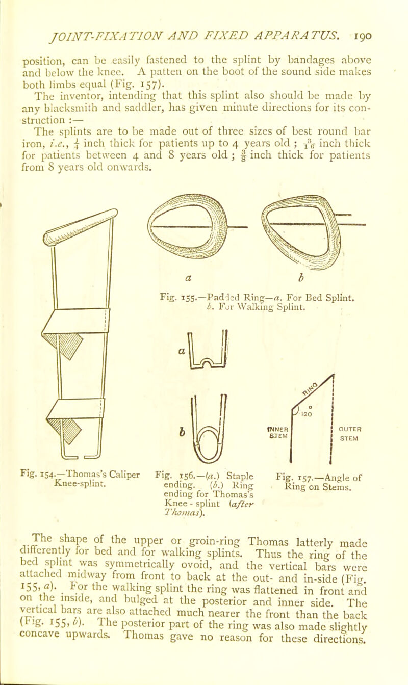 position, can be easily fastened to the splint by bandages above and below the knee. A patten on the boot of the sound side makes both limbs equal (Fig. 157). The inventor, intending that this splint also should be made by any blacksmith and saddler, has given minute directions for its con- struction :— The splints are to be made out of three sizes of best round bar iron, i.e., \ inch thick for patients up to 4 years old ; inch thick for patients between 4 and S years old ; f inch thick for patients from S years old onwards. Fig. 154-Thomas's Caliper Fig. i56.-(a.) Staple Fig. 157.—AnHe of Knee-sphnt. ending. [h.) Ring Ring on Stems, ending for Thomas's Knee - splint {after Thjinas). The shape of the upper or gi-oin-ring Thomas latterly made differently for bed and for walking splints. Thus the ring of the bed splmt was symmetrically ovoid, and the vertical bars were attached midway from front to back at the out- and in-side (Fig ISS, a). For the walking splint the ring was flattened in front and on the inside, and bulged at the posterior and inner side. The vertical bars arc also attached much nearer the front than the back 155. '')• i^he posterior part of the ring was also made slightly concave upwards. Thomas gave no reason for these directions.