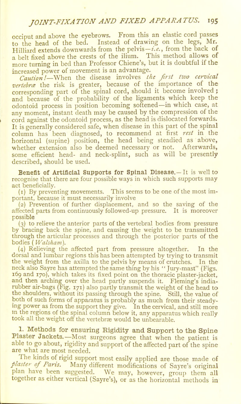 occiput and above the eyebrows. From this an elastic cord passes to the head of the bed. Instead of drawing on the legs, Mr. HilHard extends downwards from the pelvis —, from the back of a belt fixed above the crests of the ilium. This method allows of more turning in bed than Professor Chiene's, but it is doubtful if the increased power of movement is an advantage. Caution!—When the disease involves ifte first two cervical vertebra the risk is greater, because of the importance of the corresponding part of the spinal cord, should it become involved ; and because of the probability of the ligaments which keep the odontoid process in position becoming softened—in which case, at any moment, instant death may be caused by the compression of the cord against the odontoid process, as the head is dislocated forwards. It is generally considered safe, when disease in this part of the spinal column has been diagnosed, to recommend at first rest in the horizontal (supine) position, the head being steadied as above, whether extension also be deemed necessary or not. Afterwards, some efficient head- and neck-splint, such as will be presently described, should be used. Benefit of Artificial Supports for Spinal Disease.—It is well to recognise that there are four possible ways in which such supports may act beneficially. (1) By preventing movements. This seems to be one of the most im- portant, because it must necessarily involve (2) Prevention of further displacement, and so the saving of the affected parts from continuously foUowed-up pressiu-e. It is moreover possible {3) to relieve the anterior parts of the vertebral bodies from pressure by bracing back the spine, and causing the weight to be transmitted through the articular processes and through the posterior parts of the bodies ( Walshain). (4) Relieving the affected part from pressure altogether. In the dorsal and lumbar regions this has been attempted by trying to transmit the weight from the axilla to the pelvis by means of crutches. In the neck also Sayre has attempted the same thing by his  Jury-mast (Figs. 169 and 170), which takes its fixed point on the thoracic plaster-jacket, and then arching over the head partly suspends it. Fleming's india- rubber air-bags (Fig. 171) also partly transmit the weight of the head to the shoulders, without its passing through the spine. Still, the value of both of such forms of apparatus is probably as much from their steady- ing power as from the support they give. In the cervical, and still more m the regions of the spinal column below it, any apparatus which really took all the weight off the vertebrse would be unbearable. 1. Methods for ensuring Rigidity and Support to the Spine Plaster Jackets.—Most surgeons agree that when the patient is able to go about, rigidity and support of the affected part of the spine are what are most needed. The kinds of rigid support most easily applied are those made of plaster of Paris. Many different modifications of Sayre's original plan have been suggested. We may, however, group them all together as either vertical (Sayre's), or as the horizontal methods in