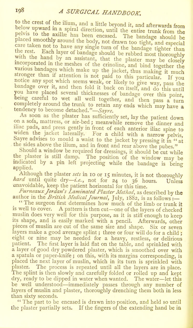 to the crest of the ilium, and a little beyond it, and afterwards from pe vll t^tS '-^i '^T^ 'he entire trunk fSm th^ pelvis to the axillae has been encased. The bandage should be placed smoothly around the body, not drawn too tightf and especial with ^ } °^ ^^^^^^ 'h°^'^ '^^ ^bbed most Thoroughly with the hand by an assistant, that the plaster may be closely incorporated in the meshes of the crinoline, and bind together the various bandages which make up the jacket, thus makinl it much stronger than if attention is not paid to this particular. If vou notice any spot which seems weak, or likely to give way, pass the bandage over it, and then fold it back on itself, and do this until you have placed several thicknesses of bandage over this point being careful to wet all well together, and then pass a turn completely around the trunk to retain any ends which may have a tendency to become detached.—Sayre. As soon as the plaster has sufficiently set, lay the patient down on a sofa, mattress, or air-bed; meanwhile remove the dinner and ihac pads, and press gently in front of each anterior iliac spine to widen the jacket laterally. For a child with a narrow pelvis, bayre advises to mould a waist to the jacket by pressing it in  at the sides above the ilium, and in front and rear above the pubes. Should a window be required for dressings, it should be cut while the plaster is still damp. The position of the window may be indicated by a pin left projecting while the bandage is beine applied.  Although the plaster sets in lo or 15 minutes, it is not thoroughly hard until quite Aiy—i.e., not for 24 to 36 hours. Unless unavoidable, keep the patient horizontal for this time. Furneaux Jordan's Laminated Plaster Method, as described by the author in the British Medical Journal, July, 1S82, is as follows :—  The surgeon first determines how much of the limb or trunk it is well to cover. A pattern is then cut—one of the layers of checked muslin does very well for this purpose, as it is stiff enough to keep its shape, and is easily marked with a pencil. Afterwards, other pieces of muslin are cut of the same size and shape. Six or seven layers make a good average splint; three or four will do for a child ; eight or nine may be needed for a heavy, restless, or delirious patient. The first layer is laid flat on the table, and sprinkled with a layer of good dry powdered plaster, which is smoothed over with a spatula or paper-knife; on this, with its margins corresponding, is placed the next layer of muslin, which in its turn is sprinkled with plaster. The process is repeated until all the layers are in place. The splint is then slowly and carefully folded or rolled up and kept dry, ready to be dipped in water when wanted. The water—let this be well understood—immediately passes through any number of layers of muslin and plaster, thoroughly drenching them both in less than sixty seconds.  The part to be encased is drawn into position, and held so until the plaster partially sets. If the fingers of the extending hand be in