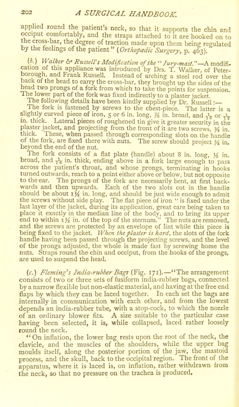 applied round the patient's neck, so that it supports the chin and occiput comfortably, and the straps attached to it are hooked on to the cross-bar, the degree of traction made upon them being regulated by the feelmgs of the patient (Orthopadu Surgery, p. 463). (i.) Walker RiisselVs Modification of the Jury-mast. —A modifi. cation of this appliance was introduced by Drs. T. Walker, of Peter- borough, and Frank Russell. Instead of arching a steel rod over the back of the head to carry the cross-bar, they brought up the sides of the head two prongs of a fork from which to take the points for suspension. The lower part of the fork was fixed indirectly to a plaster jacket. The following details have been kindly supplied by Dr. Russell: The fork is fastened by screws to the chest-piece. The latter is a slightly curved piece of iron, 5 or 6 in. long, Ys, in. broad, and ^\ or ^ in. thick. Lateral pieces of roughened tin give it greater security in the plaster jacket, and projecting from the front of it are two screws, % in. thick. These, when passed through corresponding slots on the handle of the fork, are fixed there with nuts. The screw should project |i in. beyond the end of the nut. The fork consists of a flat plate (handle) about 8 in. long, % in. broad, and y\ in. thick, ending above in a fork large enough to pass across the patient's throat, and whose prongs, terminating in hooks turned outwards, reach to a point either above or below, but not opposite to the ear. The prongs of the fork are necessarily bent, at first back- wards and then upwards. Each of the two slots cut in the handle should be about ij^ in. long, and should be just wide enough to admit the screws without side play. The fiat piece of iron  is fixed under the last layer of the jacket, during its application, great care being talcen to place it exactly in the median line of the body, and to bring its upper end to within 1 >4 in. of the top of the sternum. The nuts are removed, and the screws are protected by an envelope of lint while this piece is being fixed to the jacket. When the plaster is hai-d, the slots of the fork handle having been passed through the projecting screws, and the level of the prongs adjusted, the whole is made fast by screwing home the nuts. Straps round the chin and occiput, from the hooks of the prongs, are used to suspend the head. (f.) Fleming''s India-rubber Bags (Yig. 171).—The arrangement consists of two or three sets of fusiform india-rubber bags, connected by a narrow flexible but non-elastic material, and having at the free end flaps by which they can be laced together. In each set the bags are internally in communication with each other, and from the lowest depends an india-rubber tube, with a stop-cock, to which the nozzle of an ordinary blower fits. A size suitable to the particular case having been selected, it is, while collapsed, laced rather loosely round the neck.  On inflation, the lower bag rests upon the root of the neck, the clavicle, and the muscles of the shoulders, while the upper bag moulds itself, along the posterior portion of the jaw, the mastoid process, and the skull, back to the occipital region. The front of the apparatus, where it is laced is, on inflation, rather withdrawn from the neck, so that no pressure on the trachea is produced.