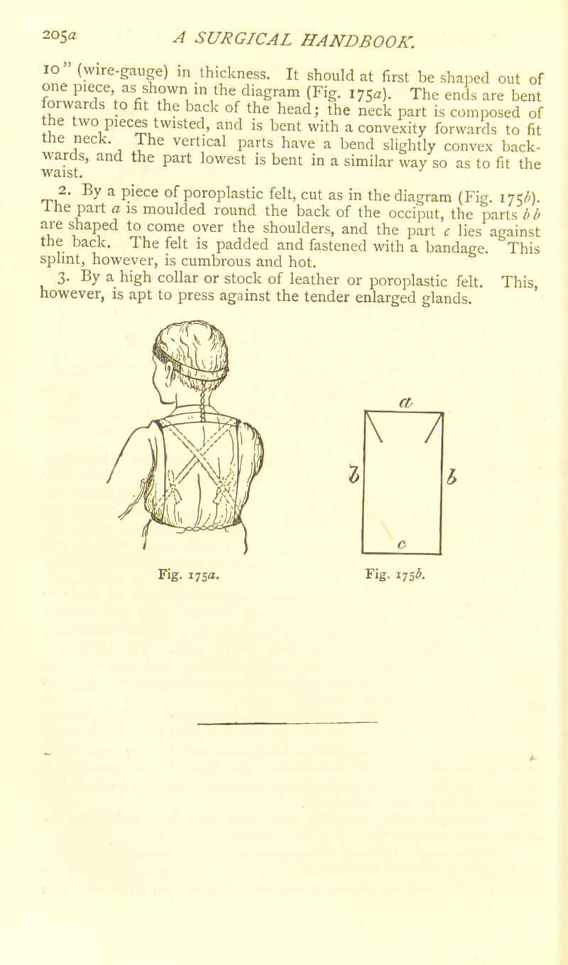 10 (wire-gauge) in thickness. It should at first be shaped out of one piece as shown in the diagram (Fig. 175a). The enis are bent forwards to fit the back of the head; the neck part is composed of the two pieces twisted, and is bent with a convexity forwards to fit ttie neck. The vertical parts have a bend slightly convex back- wards, and the part lowest is bent in a similar way so as to fit the waist. 2. By a piece of poroplastic felt, cut as in the diagram (Fig. 17?/;). Ihe part a is moulded round the back of the occiput, the parts bh are shaped to come over the shoulders, and the part c lies against the back. The felt is padded and fastened with a bandage. This splint, however, is cumbrous and hot. 3. By a high collar or stock of leather or poroplastic felt. This, however, is apt to press against the tender enlarged glands. Fig. 175a. Fig. 17515.