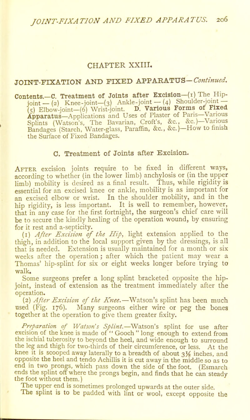 CHAPTER XXIII, JOINT-FIXATION AND FIXED KS'SKB.K'^'X5'&—Continued. Contents.—C. Treatment of Joints after Excision—(i) The Hip- joint—(2) Knee-joint—(3) Ankle-joint — (4) Shoulder-joint — (S) Elbow-joint—(6) Wrist-joint. D. Various Forms of Fixed Apparatus—Applications and Uses of Plaster of Pans—Various Splints (Watson's, The Bavarian, Croft's, &c., &c.)—Various Bandages (Starch, Water-glass, Paraffin, &c., &c.)—How to finish the Surface of Fixed Bandages. C. Treatment of Joints after Excision. After excision joints require to be fixed in different ways, according to whether (in the lower limb) anchylosis or (in the upper limb) mobility is desired as a final result. Thus, while rigidity is essential for an excised knee or ankle, mobility is as important for an excised elbow or wrist. In the shoulder mobility, and in the hip rigidity, is less important. It is well to remember, however, that in any case for the first fortnight, the surgeon's chief care will be to secure the kindly healing of the operation wound, by ensuring for it rest and a-septicity. (1) After Excision of the Hip, light extension applied to the thigh, in addition to the local support given by the dressings, is all that is needed. Extension is usually maintained for a month or six weeks after the operation; after which the patient may wear a Thomas' hip-splint for six or eight weeks longer before trying to walk. Some surgeons prefer a long splint bracketed opposite the hip- joint, instead of extension as the treatment immediately after the operation. (2) After Excision of the Knee.—Watson's splint has been much used (Fig. 176). Many surgeons either wire or peg the bones together at the operation to give them greater fixity. Preparation of Watsons Splint.—Watson's splint for use after excision of the knee is made of  Gooch  long enough to extend from the ischial tuberosity to beyond the heel, and wide enough to surround the leg and thigh for two-thirds of their circumference, or less. At the knee it is scooped away laterally to a breadth of about 35^ inches, and opposite the heel and tendo Achillis it is cut away in the middle so as to end in two prongs, which pass down the side of the foot. (Esmarch ends the splint off where the prongs begin, and finds that he can steady the foot without them.) The upper end is sometimes prolonged upwards at the outer side. The splint is to be padded with lint or wool, except opposite the