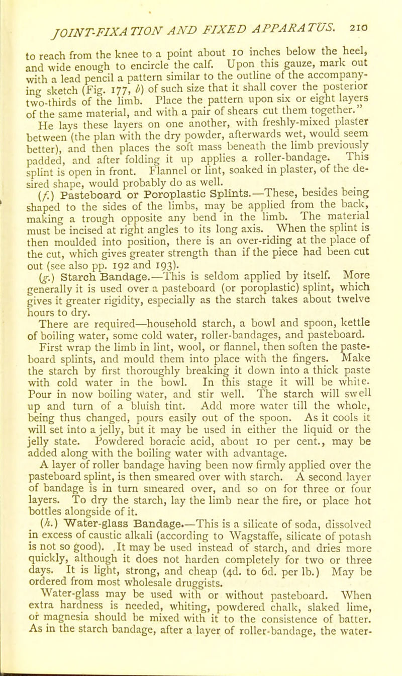 to reach from the knee to a point about 10 inches below the heel, and wide enough to encircle the calf. Upon this gauze, mark out with a lead pencil a pattern similar to the outlme of the accompany- ing sketch (Fig. 177, b) of such size that it shall cover the posterior two-thirds of the limb. Place the pattern upon six or eight layers of the same material, and with a pair of shears cut them together. He lays these layers on one another, with freshly-mixed plaster between (the plan with the dry powder, afterwards wet, would seem better), and then places the soft mass beneath the limb previously padded, and after folding it up applies a roller-bandage. This splint is open in front. Flannel or lint, soaked in plaster, of the de- sired shape, would probably do as well. (f.) Pasteboard or Poroplastic Splints.—These, besides being shaped to the sides of the limbs, may be applied from the back, making a trough opposite any bend in the limb. The material must be incised at right angles to its long axis. When the splint is then moulded into position, there is an over-riding at the place of the cut, which gives greater strength than if the piece had been cut out (see also pp. 192 and 193). (g.) Starch Bandage.—This is seldom applied by itself. More generally it is used over a pasteboard (or poroplastic) splint, which gives it greater rigidity, especially as the starch takes about twelve hours to dry. There are required—household starch, a bowl and spoon, kettle of boiling water, some cold water, roller-ljandages, and pasteboard. First wrap the limb in lint, wool, or flannel, then soften the paste- board splints, and mould them into place with the fingers. Make the starch by first thoroughly breaking it down into a thick paste with cold water in the bowl. In this stage it will be white. Pour in now boiling water, and stir well. The starch will swell up and turn of a bluish tint. Add more water till the whole, being thus changed, pours easily out of the spoon. As it cools it will set into a jelly, but it may be used in either the liquid or the jelly state. Powdered boracic acid, about lo per cent., may be added along with the boiling water with advantage. A layer of roller bandage having been now firmly applied over the pasteboard splint, is then smeared over with starch. A second layer of bandage is in turn smeared over, and so on for three or four layers. To dry the starch, lay the limb near the fire, or place hot bottles alongside of it. (h.) Water-glass Bandage.—This is a silicate of soda, dissolved in excess of caustic alkali (according to Wagstaffe, silicate of potash is not so good). .It may be used instead of starch, and dries more quickly, although it does not harden completely for two or three days. It is light, strong, and cheap (4d. to 6d. per lb.) May be ordered from most wholesale druggists. Water-glass may be used with or without pasteboard. When extra hardness is needed, whiting, powdered chalk, slaked lime, oir magnesia should be mixed with it to the consistence of batter. As in the starch bandage, after a layer of roller-bandage, the water-