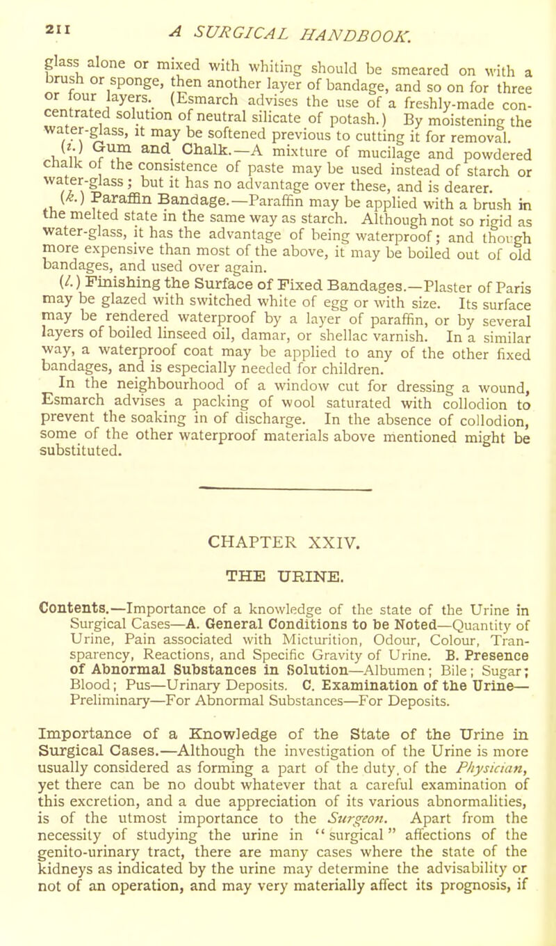 glass alone or mixed with whiting should be smeared on with a brush or sponge, then another layer of bandage, and so on for three or tour layers. (Esmarch advises the use of a freshly-made con- centrated solution of neutral silicate of potash.) By moistening the water-glass, it may be softened previous to cutting it for removal. (t.) Gum and Chalk.—A mixture of mucilage and powdered cnalk o the consistence of paste may be used instead of starch or water-glass; but it has no advantage over these, and is dearer. (/&.) Paraffin Bandage.—Paraffin may be applied with a brush in the melted state in the same way as starch. Although not so rigid as water-glass, it has the advantage of being waterproof; and thovgh more expensive than most of the above, it may be boiled out of old bandages, and used over again. (/.) Fmishing the Surface of Fixed Bandages.—Plaster of Paris may be glazed with switched white of egg or with size. Its surface may be rendered waterproof by a layer of paraffin, or by several layers of boiled linseed oil, damar, or shellac varnish. In a similar way, a waterproof coat may be applied to any of the other fixed bandages, and is especially needed for children. In the neighbourhood of a window cut for dressing a wound, Esmarch advises a packing of wool saturated with collodion to prevent the soaking in of discharge. In the absence of collodion, some of the other waterproof materials above mentioned might be substituted. CHAPTER XXIV. THE URINE. Contents.—Importance of a knowledge of the state of the Urine in Surgical Cases—A. General Conditions to be Noted—Quantity of Urine, Pain associated with Micturition, Odour, Colour, Tran- sparency, Reactions, and Specific Gravity of Urine. B. Presence Of Abnormal Substances in Solution—Albumen ; Bile ; Sugar; Blood; Pus—Urinary Deposits. C. Examination of the Urine— Preliminary—For Abnormal Substances—For Deposits. Importance of a Knowledge of the State of the Urine in Surgical Cases.—Although the investigation of the Urine is more usually considered as forming a part of the duty, of the Physician, yet there can be no doubt whatever that a careful examination of this excretion, and a due appreciation of its various abnormalities, is of the utmost importance to the Surgeo?!. Apart from the necessity of studying the urine in surgical affections of the genito-urinary tract, there are many cases where the state of the kidneys as indicated by the urine may determine the advisability or not of an operation, and may very materially affect its prognosis, if