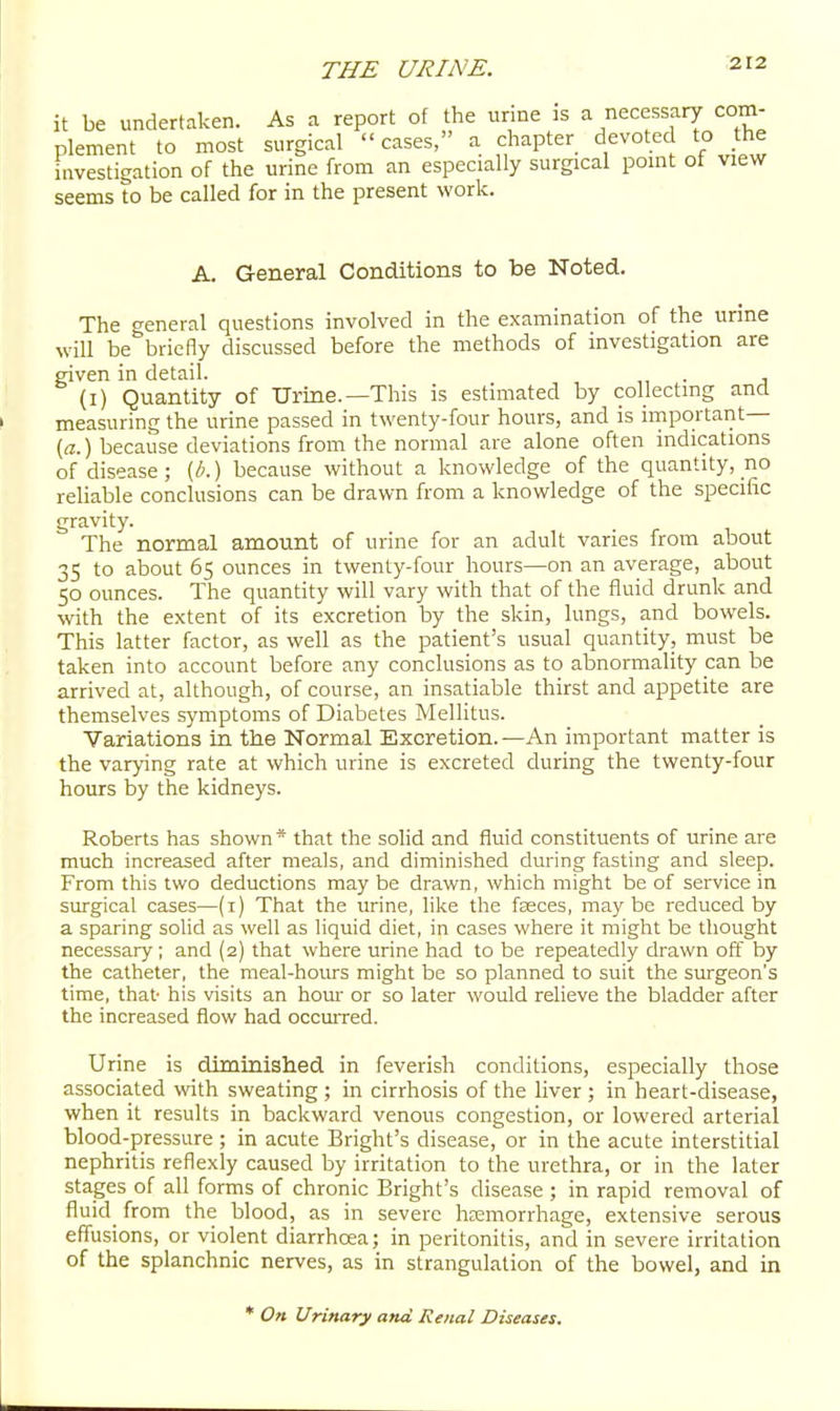 it be undertaken. As a report of the urine is a necessary com- plement to most surgical cases, a chapter devoted to the iiivestigation of the urine from an especially surgical point of view seems to be called for in the present work. A. General Conditions to be Noted. The general questions involved in the examination of the urine will be briefly discussed before the methods of investigation are given in detail. . (I) Quantity of Urine.—This is estimated by collecting and measuring the urine passed in twenty-four hours, and is irnportant (a.) because deviations from the normal are alone often indications of disease; [b.) because without a knowledge of the quantity, no reliable conclusions can be drawn from a knowledge of the specific gravity. The normal amount of urine for an adult varies from about 35 to about 65 ounces in twenty-four hours—on an average, about 50 ounces. The quantity will vary with that of the fluid drunk and with the extent of its excretion by the skin, lungs, and bowels. This latter factor, as well as the patient's usual quantity, must be taken into account before any conclusions as to abnormality can be arrived at, although, of course, an insatiable thirst and appetite are themselves symptoms of Diabetes Mellitus. Variations in the Normal Excretion.—An important matter is the varying rate at which urine is excreted during the twenty-four hours by the kidneys. Roberts has shown* that the solid and fluid constituents of urine are much increased after meals, and diminished during fasting and sleep. From this two deductions may be drawn, which might be of service in surgical cases—(i) That the urine, like the fasces, may be reduced by a sparing solid as well as liquid diet, in cases where it might be thought necessary; and (2) that where urine had to be repeatedly drawn off by the catheter, the meal-hours might be so planned to suit the surgeon's time, that- his visits an horn- or so later would relieve the bladder after the increased flow had occuiTed. Urine is diminished in feverish conditions, especially those associated vrith sweating ; in cirrhosis of the liver ; in heart-disease, when it results in backward venous congestion, or lowered arterial blood-pressure ; in acute Bright's disease, or in the acute interstitial nephritis reflexly caused by irritation to the urethra, or in the later stages of all forms of chronic Bright's disease ; in rapid removal of fluid from the blood, as in severe hcemorrhage, extensive serous effusions, or violent diarrhoea; in peritonitis, and in severe irritation of the splanchnic nerves, as in strangulation of the bowel, and in * On Urinary and Renal Diseases.