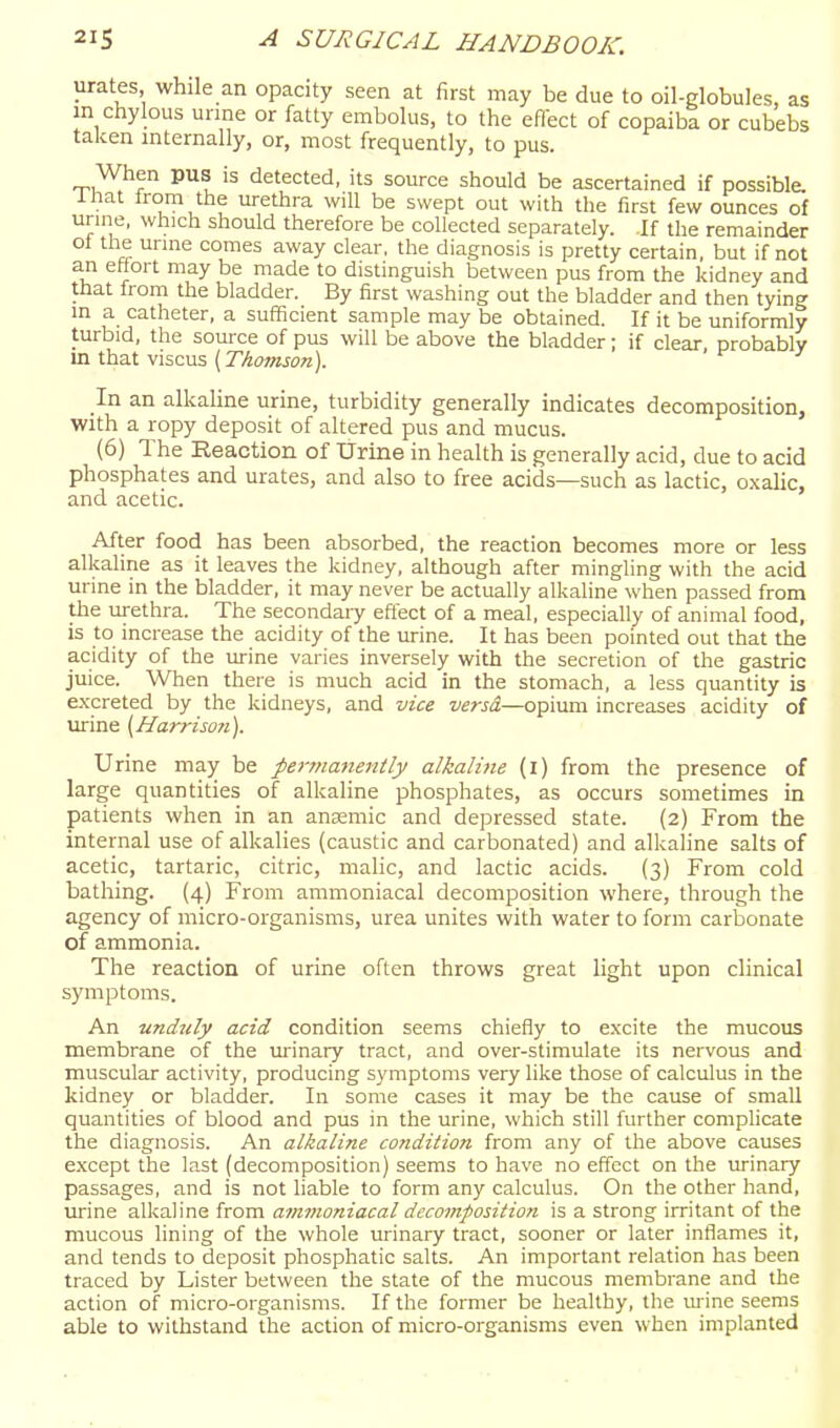 urates while an opacity seen at first may be due to oil-globules, as m chylous unne or fatty embolus, to the effect of copaiba or cubebs taken internally, or, most frequently, to pus. When pus is detected, its source should be ascertained if possible, inat irom the urethra will be swept out with the first few ounces of uru-ie, which should therefore be collected separately, if the remainder ol tlie unne comes away clear, the diagnosis is pretty certain, but if not an ettort may be made to distinguish between pus from the kidney and ttiat from the bladder. By first washing out the bladder and then tying m a catheter, a sufficient sample may be obtained. If it be uniformly turbid, the source of pus will be above the bladder; if clear probably in that viscus (rAoOTJo«). In an alkaline urine, turbidity generally indicates decomposition, with a ropy deposit of altered pus and mucus. (6) The Reaction of Urine in health is generally acid, due to acid phosphates and urates, and also to free acids—such as lactic, oxalic, and acetic. After food has been absorbed, the reaction becomes more or less alkaline as it leaves the kidney, although after mingling with the acid urine in the bladder, it may never be actually alkaline when passed from the tirethra. The secondary effect of a meal, especially of animal food, is to increase the acidity of the urine. It has been pointed out that the acidity of the urine varies inversely with the secretion of the gastric juice. When there is much acid in the stomach, a less quantity is excreted by the kidneys, and vice versd—opium increases acidity of urine {Harriso?i). Urine may be pernianeittly alkaline (i) from the presence of large quantities of alkaline phosphates, as occurs sometimes in patients when in an anaemic and depressed state. (2) From the internal use of alkalies (caustic and carbonated) and alkaline salts of acetic, tartaric, citric, malic, and lactic acids. (3) From cold bathing. (4) From ammoniacal decomposition where, through the agency of micro-organisms, urea unites with water to form carbonate of ammonia. The reaction of urine often throws great light upon clinical symptoms. An undztly acid condition seems chiefly to excite the mucous membrane of the urinary tract, and over-stimulate its nervous and muscular activity, producing symptoms very like those of calculus in the kidney or bladder. In some cases it may be the cause of small quantities of blood and pus in the urine, which still further complicate the diagnosis. An alkaline condition from any of the above causes e.xcept the la.st (decomposition) seems to have no effect on the urinary passages, and is not liable to form any calculus. On the other hand, lu-ine alkaline from ammoniacal decomposition is a strong irritant of the mucous lining of the whole urinary tract, sooner or later inflames it, and tends to deposit phosphatic salts. An important reladon has been traced by Lister between the state of the mucous membrane and the acdon of micro-organisms. If the former be healthy, the luine seems able to withstand the action of micro-organisms even when implanted