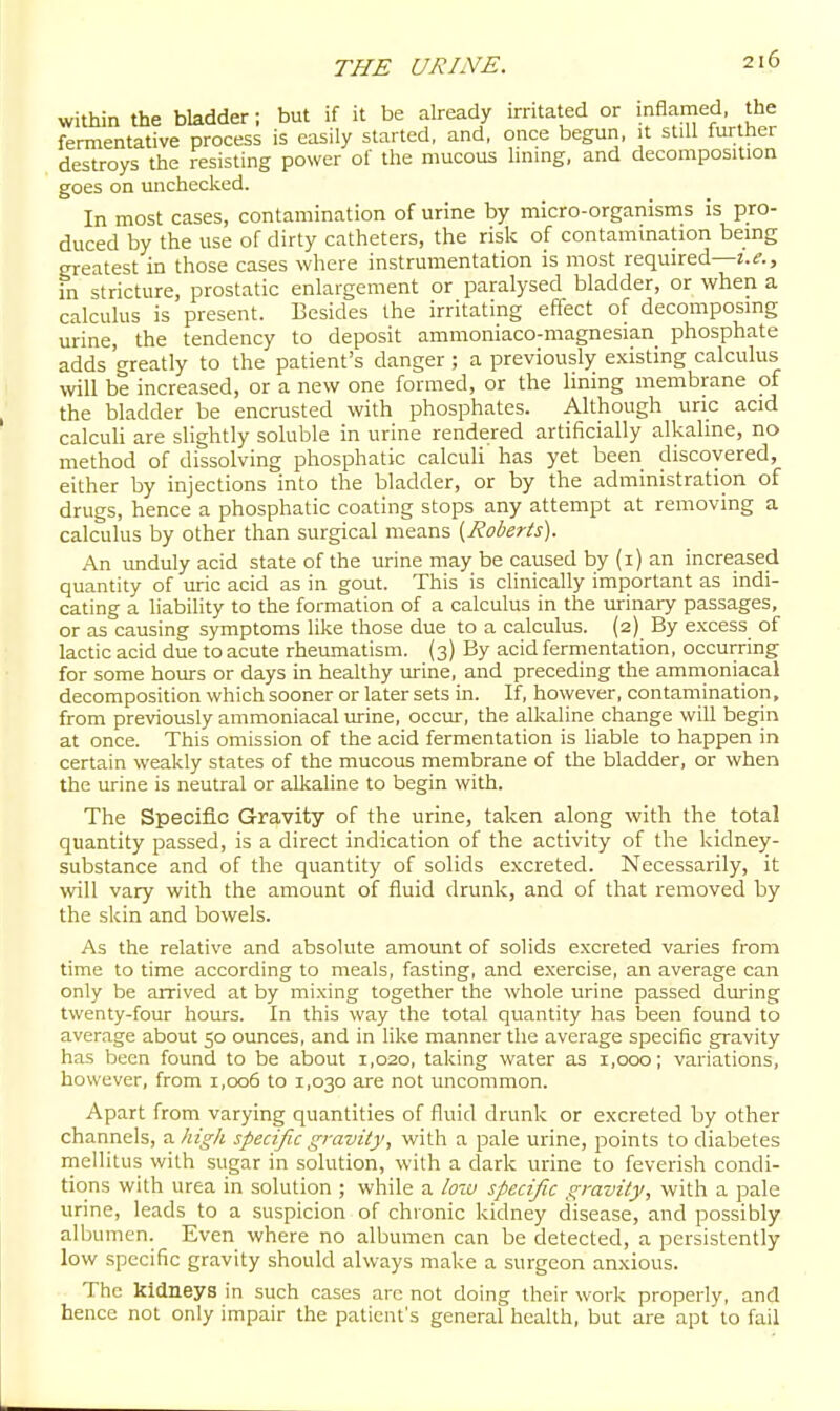 within the bladder; but if it be already irritated or inflamed, the fermentative process is easily started, and, once begun, it still further destroys the resisting power of the mucous lining, and decomposition goes on unchecked. In most cases, contamination of urine by micro-organisms is pro- duced by the use of dirty catheters, the risk of contamination being greatest in those cases where instrumentation is most required—t.^., in stricture, prostatic enlargement or paralysed bladder, or when a calculus is present. Besides the irritating eflect of decomposing urine, the tendency to deposit ammoniaco-magnesian phosphate adds greatly to the patient's danger ; a previously existing calculus will be increased, or a new one formed, or the lining membrane of the bladder be encrusted with phosphates. Although uric acid calculi are slightly soluble in urine rendered artificially alkaline, no method of dissolving phosphatic calculi has yet been discovered, either by injections into the bladder, or by the administration of drugs, hence a phosphatic coating stops any attempt at removing a calculus by other than surgical means [Roberts). An unduly acid state of the urine may be caused by (i) an increased quantity of lu-ic acid as in gout. This is clinically important as indi- cating a liability to the formation of a calculus in the urinary passages, or as causing symptoms like those due to a calculus. (2) By excess of lactic acid due to acute rheumatism. (3) By acid fermentation, occurring for some hours or days in healthy urine, and preceding the ammoniacal decomposition which sooner or later sets in. If, however, contamination, from previously ammoniacal urine, occur, the alkaline change will begin at once. This omission of the acid fermentation is liable to happen in certain weakly states of the mucous membrane of the bladder, or when the urine is neutral or alkaline to begin with. The Specifl-C Gravity of the urine, taken along with the total quantity passed, is a direct indication of the activity of the kidney- substance and of the quantity of solids excreted. Necessarily, it will vary with the amount of fluid drunk, and of that removed by the skin and bowels. As the relative and absolute amount of solids excreted varies from time to time according to meals, fasting, and exercise, an average can only be arrived at by mixing together the whole urine passed during twenty-four hours. In this way the total quantity has been found to average about 50 ounces, and in like manner the average specific gravity has been found to be about 1,020, taking water as 1,000; variations, however, from i,oo5 to 1,030 are not uncommon. Apart from varying quantities of fluid drunk or excreted by other channels, a high specific gravity, with a pale urine, points to diabetes mellitus with sugar in solution, with a dark urine to feverish condi- tions with urea in solution ; while a low specific gravity, with a pale urine, leads to a suspicion of chronic kidney disease, and possibly albumen. Even where no albumen can be detected, a persistently low specific gravity should always make a surgeon anxious. The kidneys in such cases arc not doing their work properly, and hence not only impair the patient's general health, but are apt to fail