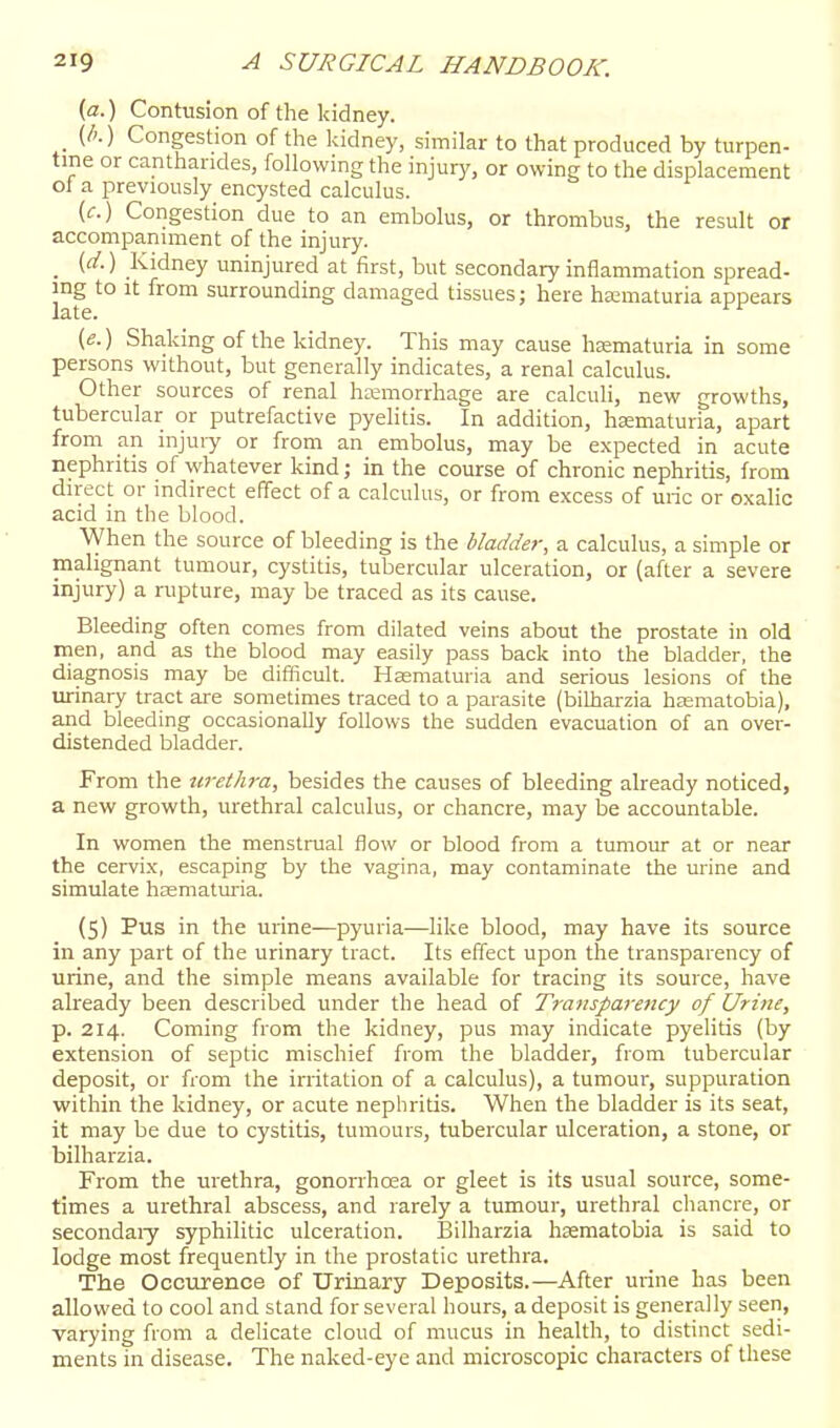 {a.) Contusion of the kidney. (l>.) Congestion of the kidney, similar to that produced by turpen- tine or canthandes, following the injury, or owing to the displacement ol a previously encysted calculus. (c.) Congestion due to an embolus, or thrombus, the result or accompaniment of the injury. _ (d.) Kidney uninjured at first, but secondary inflammation spread- ing to It from surrounding damaged tissues; here ha:maturia appears late. '^'^ (e.) Shaking of the kidney. This may cause hsematuria in some persons without, but generally indicates, a renal calculus. Other sources of renal hemorrhage are calculi, new growths, tubercular or putrefactive pyelitis. In addition, hsematuria, apart from an injury or from an embolus, may be expected in acute nephritis of whatever kind; in the course of chronic nephritis, from direct or indirect effect of a calculus, or from excess of uric or oxalic acid in the blood. When the source of bleeding is the bladder, a calculus, a simple or malignant tumour, cystitis, tubercular ulceration, or (after a severe injury) a rupture, may be traced as its cause. Bleeding often comes from dilated veins about the prostate in old men, and as the blood may easily pass back into the bladder, the diagnosis may be difficult. Hae;maturia and serious lesions of the urinary tract are sometimes traced to a parasite (bilharzia hasmatobia), and bleeding occasionally follows the sudden evacuation of an over- distended bladder. From the urethra, besides the causes of bleeding already noticed, a new growth, urethral calculus, or chancre, may be accountable. In women the menstrual flow or blood from a tumour at or near the cervix, escaping by the vagina, may contaminate the urine and simulate hasmaturia. (5) Pus in the urine—pyuria—like blood, may have its source in any part of the urinary tract. Its effect upon the transparency of urine, and the simple means available for tracing its source, have already been described under the head of Tratisparency of Urine, p. 214. Coming from the kidney, pus may indicate pyelitis (by extension of septic mischief from the bladder, from tubercular deposit, or from the irritation of a calculus), a tumour, suppuration within the kidney, or acute nephritis. When the bladder is its seat, it may be due to cystitis, tumours, tubercular ulceration, a stone, or bilharzia. From the urethra, gonorrhrea or gleet is its usual source, some- times a urethral abscess, and rarely a tumour, urethral chancre, or secondaiy syphilitic ulceration. Bilharzia hsematobia is said to lodge most frequently in the prostatic urethra. The Occiirence of Urinary Deposits.—After urine has been allowed to cool and stand for several hours, a deposit is generally seen, varying from a delicate cloud of mucus in health, to distinct sedi- ments in disease. The naked-eye and microscopic characters of these