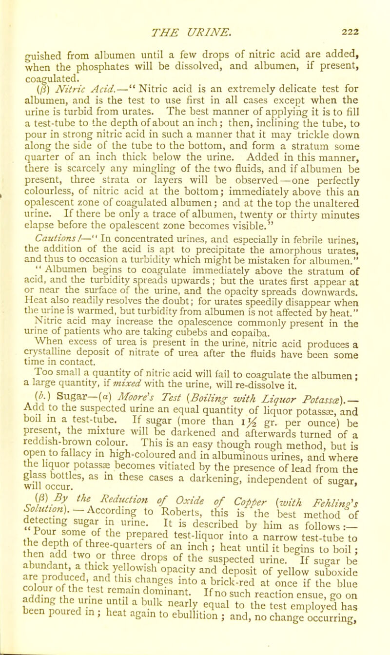 guished from albumen until a few drops of nitric acid are added, when the phosphates will be dissolved, and albumen, if present, coagulated. (/i) Nitric Acid.— Nitric acid is an extremely delicate test for albumen, and is the test to use first in all cases except when the urine is turbid from urates. The best manner of applying it is to fill a test-tube to the depth of about an inch; then, inclining the tube, to pour in strong nitric acid in such a manner that it may trickle down along the side of the tube to the bottom, and form a stratum some quarter of an inch thick below the urine. Added in this manner, there is scarcely any mingling of the two fluids, and if albumen be present, three strata or layers will be observed—one perfectly colourless, of nitric acid at the bottom; immediately above this an opalescent zone of coagulated albumen; and at the top the unaltered urine. If there be only a trace of albumen, twenty or thirty minutes elapse before the opalescent zone becomes visible. Cautions!— In concentrated urines, and especially in febrile urines, the addition of the acid is apt to precipitate the amorphous urates, and thus to occasion a turbidity which might be mistaken for albumen.  Albumen begins to coagulate immediately above the stratum of acid, and the turbidity spreads upwards ; but the urates first appear at or near the surface of the urine, and the opacity spreads downwards. Heat also readily resolves the doubt; for urates speedily disappear when the urine is warmed, but turbidity from albumen is not affected by heat. Nitric acid may increase the opalescence commonly present in the urine of patients who are taking cubebs and copaiba. When excess of urea is present in the urine, nitric acid produces a cr>-stallme deposit of nitrate of urea after the fluids have been some time in contact. Too small a quantity of nitric acid will fail to coagulate the albumen: a large quantity, if mixed with the urine, will re-dissolve it. (b.) Sugar—(a) Moore's Test [Boiling with Liquor Potasses).— Add to the suspected urine an equal quantity of liquor potassjE, and boil m a test-tube. If sugar (more than gr. per ounce) be present, the mixture will be darkened and afterwards turned of a reddish-brown colour. This is an easy though rough method, but is open to fallacy in high-coloured and in albuminous urines, and where the liquor potassK becomes vitiated by the presence of lead from the glass bottles, as in these cases a darkening, independent of sugar, (P) By the Reduction of Oxide of Copper [with Fehlino's According to Roberts, this is the best method of detecting sugar in urine. It is described by him as follows :- thf H/ntl°!^f^K ^ prepared test-liquor into a narrow test-tube to f'^^ee-q^^'-ters of an inch ; heat until it begins to boil; then add two or three drops of the suspected urine. If sugar be Leih'cPd '''i^k'.^ °P^'y ^^'^ deposit of yellow suboxide clur of the ; ^'^.-^h^^g^s into ^ brick-red at once if the blue adZa 11 remain dominant. If no such reaction ensue, go on bin ^ T'^ ^ '^^ ^'^'^'y t° the test employed has been poured m ; heat again to ebullition ; and, no change occurring!