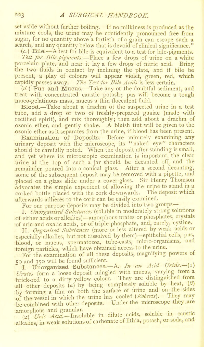 set aside without further boiling. If no millciness is produced as the mixture cools, the urine may be confidently pronounced free from sugar, for no quantity above a fortieth of a grain can escape such a search, and any quantity below that is devoid of clinical significance. (c.) Bile.—A test for bile is equivalent to a test for bile-pigments. Test for Bile-pigments.—Place a few drops of urine on a white porcelain plate, and near it lay a few drops of nitric acid. Bring the two fluids in contact by inclining the plate, and if bile be present, a play of colours will appear violet, green, red, which rapidly passes away. The Test for Bile Acids is less certain. {d.) Pus and Mucus.—Take any ot the doubtful sediment, and treat with concentrated caustic potash; pus will become a tough muco-gelatinous mass, mucus a thin flocculent fluid. Blood.—Take about a drachm of the suspected urine in a test tube, add a drop or two o/ Ireshly-prepared guaiac (made with rectified spirit), and mix thoroughly; then add about a drachm of ozonic ether, and gently shake. A bluish tint will be given to the ozonic ether as it separates from the urine, if blood has been present. Examination of Deposits.—Before minutely examining any urinary deposit with the microscope, its naked eye characters should be carefully noted. When the deposit after standing is small, and yet where its microscopic examination is important, the clear urine at the top of such a jar should be decanted off, and the remainder poured into a conical glass. After a second decantmg, some of the subsequent deposit may be removed with a pipette, and placed on a glass slide under a cover-glass. Sir Henry Thomson advocates the simple expedient of allowing tlie urine to stand in a corked bottle placed with the cork downwards. The deposit which afterwards adheres to the cork can be easily examined. For our purpose deposits may be divided into two groups— I. Utwrganised Substances (soluble in moderately strong solutions of either acids or alkalies)—amorphous urates or phosphates, crystals of uric and oxalic acids, or of triple phosphate, and, rarely, cystme. II. Organised Substances (more or less altered by weak acids or especially alkalies, but not dissolved by them)—epithelial cells, pus blood, or mucus, spermatozoa, tube-casts, micro-organisms, and toreign particles, which have obtained access to the urine. For the examination of all these deposits, magnifymg powers of 50 and 350 will be found sufficient. I. Unorganised Substances.—A. In an Acid Unne.—[i) Urates form a loose deposit mingled with mucus, varying from a trick-red to a dirty yellow colour. They are distinguished from all other deposits («) by being completely soluble by heat, {Ji) by forming a film on both the surface of unne and on the sides of the vessel in which the urine has cooled {Roberts). They may be combined with other deposits. Under the microscope they are amorphous and granular. , , , • (o) Uric ^«y.-Insoluble in dilute acids, soluble m caustic alkalies, in weak solutions of carbonate of lithia, potash, or soda, and