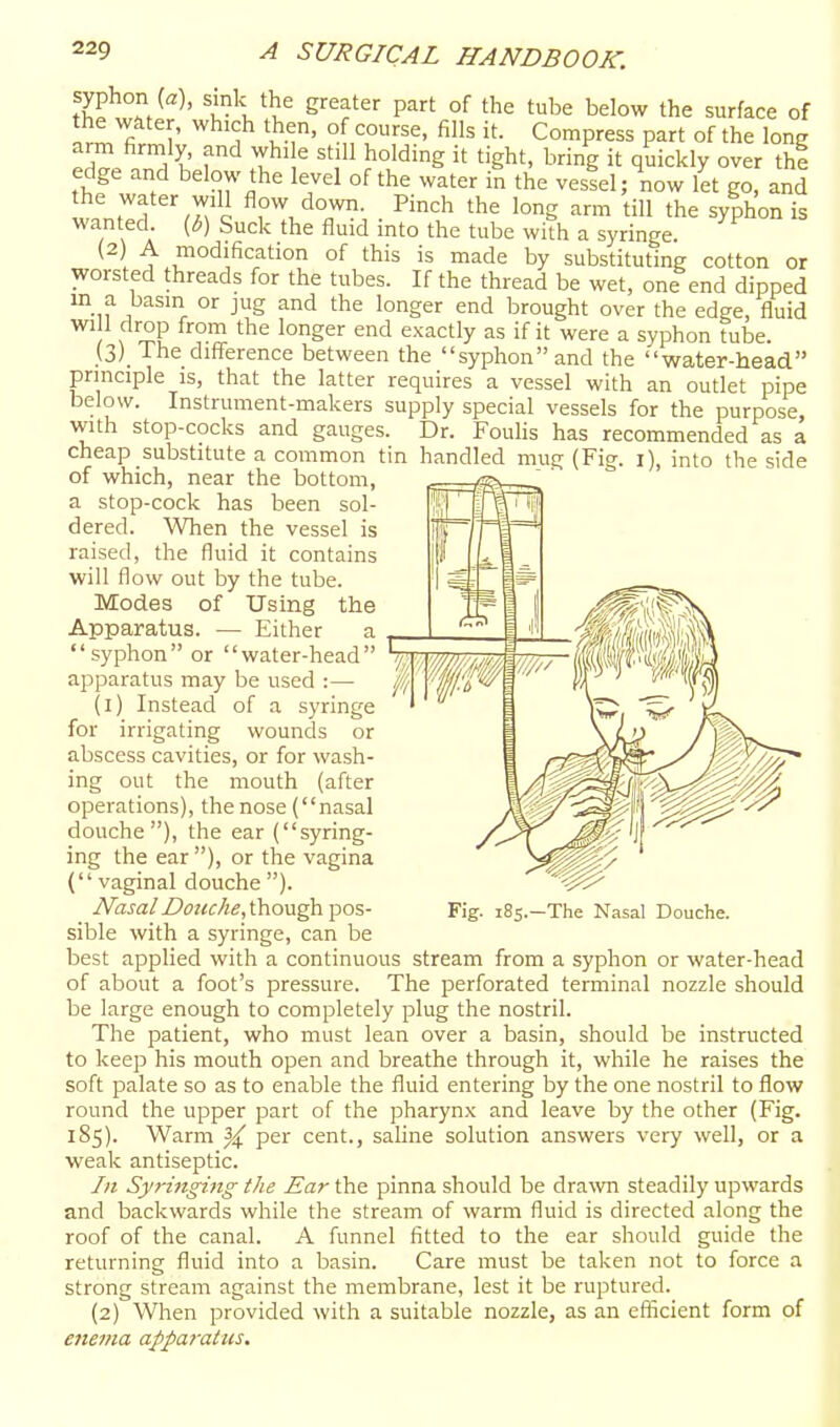 th™^ ^' P^' °f t'^^ l^elow the surface of the water, which then, of course, fills it. Compress part of the long arm firmly, and while still holding it tight, bring it quickly over the edge and below the level of the wlter in the vestel; now let go and the water will flow down. Pinch the long arm till the syphon is wanted (2) A [b) Suck the fluid into the tube with a syringe, modification of this is made by substituting cotton or worsted threads for the tubes. If the thread be wet, one end dipped m a basin or jug and the longer end brought over the edge, fluid wi 1 drop from the longer end exactly as if it were a syphon tube. (3) The difference between the syphon and the water-head principle is, that the latter requires a vessel with an outlet pipe below. Instrument-makers supply special vessels for the purpose, with stop-cocks and gauges. Dr. Foulis has recommended as a cheap substitute a common tin handled mug (Fig. i), into the side of which, near the bottom, ^ a stop-cock has been sol-  dered. When the vessel is raised, the fluid it contains will flow out by the tube. Modes of Using the Apparatus. — Either a syphon or water-head apparatus may be used :— (1) Instead of a syringe for irrigating wounds or abscess cavities, or for wash- ing out the mouth (after operations), the nose (nasal douche), the ear (syring- ing the ear ), or the vagina ( vaginal douche ). Nasal Douche, though pos- sible with a syringe, can be best applied with a continuous stream from a syphon or water-head of about a foot's pressure. The perforated terminal nozzle should be large enough to completely plug the nostril. The patient, who must lean over a basin, should be instructed to keep his mouth open and breathe through it, while he raises the soft palate so as to enable the fluid entering by the one nostril to flow round the upper part of the pharynx and leave by the other (Fig. 185). Warm |^ per cent., saline solution answers very well, or a weak antiseptic. In Syringing the Ear the pinna should be dra\vn steadily upwards and backwards while the stream of warm fluid is directed along the roof of the canal. A funnel fitted to the ear should guide the returning fluid into a basin. Care must be taken not to force a strong stream against the membrane, lest it be ruptured. (2) When provided with a suitable nozzle, as an efiicient form of enema afpai'atus. Fig. i8s.-The Nasal Douche.