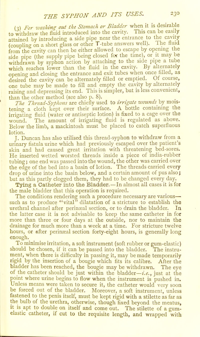 (M For u<ask{ng out the Stomach or Bladder when it is desirable to withdraw the fluid introduced into the cavity. This can be easily attained by introducing a side pipe near the entrance to the cavity (coupliniT on a short glass or other T-tube answers well). 1 he tluid from the^cavity can then be either allowed to escape by opennig the side pipe (the supply pipe being closed for the tune), or it may be withdrawn by syphon action by attaching to the side pipe a tube which reaches lower than the fluid in the cavity. By alternately opening and closing the entrance and exit tubes when once filled, as desired the cavity can be alternately filled or emptied. Of course, one tube may be made to fill and empty the cavity by alternately raising and depressing its end. This is simpler, but is less convenient, than the other method (see also p. 8). The Thread-Syphons are chiefly used to irrigate wounds by mois- tening a cloth kept over their surface. A bottle containing the irrigating fluid (water or antiseptic lotion) is fixed to a cage over the wound. The amount of irrigating fluid is regulated as above. Below the limb, a mackintosh must be placed to catch superfluous lotion. J. Duncan has also utilised this thread-syphon to withdraw from a urinary fistula urine which had previously escaped over the patient's skin and had caused great irritation with threatening bed-sores. He inserted wetted worsted threads inside a piece of india-rubber tubing; one end was passed into the wound, the other was carried over the edge of the bed into a basin of lotion. The threads carried every drop of urine into the basin below, and a certain amount of pus also; but as this partly clogged them, they had to be changed every day. Tying a Catheter into the Bladder.—In almost all cases it is for the male bladder that this operation is required. The conditions rendering such a procedure necessary are various— such as to produce vital dilatation of a stricture to establish the urethral channel after perineal section, or to drain the bladder. In the latter case it is not advisable to keep the same catheter in for more than three or four days at the outside, nor to maintain the drainage for much more than a week at a time. For stricture twelve hours, or after perinseal section forty-eight hours, is generally long enough. To minimise irritation, a soft instrument (soft rubber or gum-elastic) should be chosen, if it can be passed into the bladder. The instru- ment, when there is difficulty in passing it, may be made temporarily rigid by the insertion of a bougie which fits its calibre. After the bladder has been reached, the bougie may be withdrawn. The eye of the catheter should be just within the bladder—z.e., just at the point where urine begins to flow when the instrument is pushed in. Unless means were taken to secure it, the catheter would very soon be forced out of the bladder. Moreover, a soft instrument, unless fastened to the penis itself, must be kept rigid with a stilette as far as the bulb of the urethra, otherwise, though fixed beyond the meatus, it is apt to double on itself and come out. The stilette of a gum- elastic catheter, if cut to the requisite length, and wrapped with