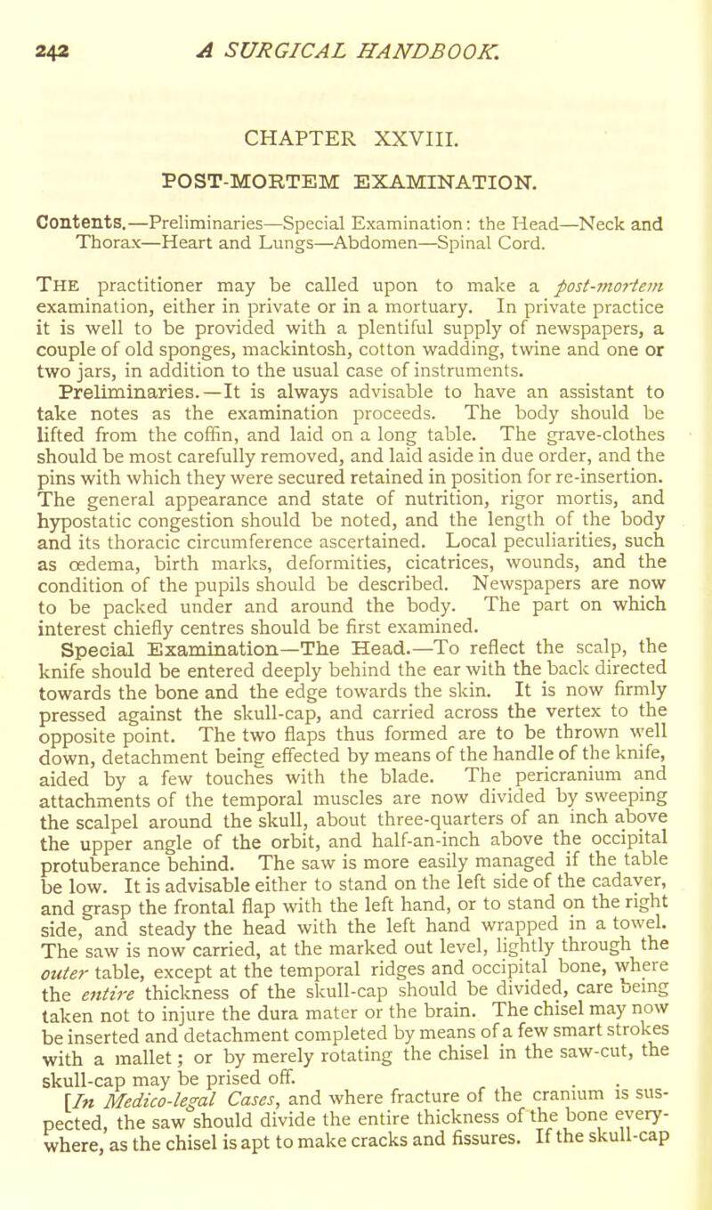 CHAPTER XXVIII. POST-MORTEM EXAMINATION. Contents.—Preliminaries—Special Examination: the Head—Neck and Thorax—Heart and Lungs—-Abdomen—Spinal Cord. The practitioner may be called upon to make a post-mortem examination, either in private or in a mortuary. In private practice it is well to be provided with a plentiful supply of newspapers, a couple of old sponges, mackintosh, cotton wadding, twine and one or two jars, in addition to the usual case of instruments. Preliminaries.—It is always advisable to have an assistant to take notes as the examination proceeds. The body should be lifted from the coffin, and laid on a long table. The grave-clothes should be most carefully removed, and laid aside in due order, and the pins with which they were secured retained in position for re-insertion. The general appearance and state of nutrition, rigor mortis, and hypostatic congestion should be noted, and the length of the body and its thoracic circumference ascertained. Local peculiarities, sucli as oedema, birth marks, deformities, cicatrices, wounds, and the condition of the pupils should be described. Newspapers are now to be packed under and around the body. The part on which interest chiefly centres should be first examined. Special Examination—The Head.—To reflect the scalp, the knife should be entered deeply behind the ear with the back directed towards the bone and the edge towards the skin. It is now firmly pressed against the skull-cap, and carried across the vertex to the opposite point. The two flaps thus formed are to be thrown well down, detachment being effected by means of the handle of the knife, aided by a few touches with the blade. The pericranium and attachments of the temporal muscles are now divided by sweeping the scalpel around the skull, about three-quarters of an inch above the upper angle of the orbit, and half-an-inch above the occipital protuberance behind. The saw is more easily managed if the table be low. It is advisable either to stand on the left side of the cadaver, and grasp the frontal flap with the left hand, or to stand on the right side, and steady the head with the left hand wrapped in a towel. The saw is now carried, at the marked out level, lightly through the oute?- table, except at the temporal ridges and occipital bone, where the entire thickness of the skull-cap should be divided, care bemg taken not to injure the dura mater or the brain. The chisel may now be inserted and detachment completed by means of a few smart strokes with a mallet; or by merely rotating the chisel in the saw-cut, the skull-cap may be prised off. . , . . [In Medico-legal Cases, and where fracture of the cranmm is sus- pected, the saw should divide the entire thickness of the bone every- where, as the chisel is apt to make cracks and fissures. If the skull-cap