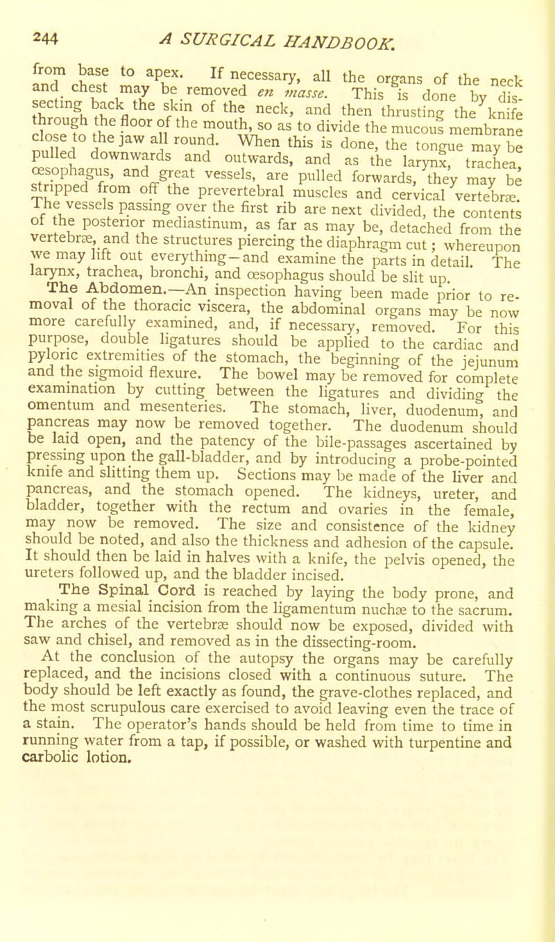 from base to apex. If necessary, all the organs of the neck and chest may be removed e7i masse. This is done bv T'\''^\'^^ f. °f then th. strng the\n e through the floor of the mouth, so as to divide the mucou! membrane c o e to the jaw all round. When this is done, the tongue may be pulled downwards and outwards, and as the larynx, trachea! oesophagus, and great vessels, are pulled forwards, they may be stripped from off the prevertebral muscles and cervical vertebr^ 1 he vessels passmg over the first rib are next divided, the contents of the posterior mediastinum, as far as may be, detached from the vertebi-ce and the structures piercing the diaphragm cut; whereupon we may lift out everything-and examine the parts in detail. The larynx, trachea, bronchi, and oesophagus should be slit up The Abdomen.—An inspection having been made prior to re- moval of the thoracic viscera, the abdominal organs may be now more carefully examined, and, if necessary, removed. For this purpose, double ligatures should be applied to the cardiac and pyloric extremities of the stomach, the beginning of the jejunum and the sigmoid flexure. The bowel may be removed for complete examination by cutting between the ligatures and dividing the omentum and mesenteries. The stomach, liver, duodenum^ and pancreas may now be removed together. The duodenum should be laid open, and the patency of the bile-passages ascertained by pressing upon the gall-bladder, and by introducing a probe-pointed knife and shtting them up. Sections may be made of the liver and pancreas, and the stomach opened. The kidneys, ureter, and bladder, together with the rectum and ovaries in the female, may now be removed. The size and consistence of the kidney should be noted, and also the thickness and adhesion of the capsule. It should then be laid in halves with a knife, the pelvis opened, the ureters followed up, and the bladder incised. The Spinal Cord is reached by laying the body prone, and making a mesial incision from the ligamentum nuchce to the sacriim. The arches of the vertebrse should now be exposed, divided with saw and chisel, and removed as in the dissecting-room. At the conclusion of the autopsy the organs may be carefully replaced, and the incisions closed with a continuous suture. The body should be left exactly as found, the grave-clothes replaced, and the most scrupulous care exercised to avoid leaving even the trace of a stain. The operator's hands should be held from time to time in running water from a tap, if possible, or washed with turpentine and carbolic lotion.