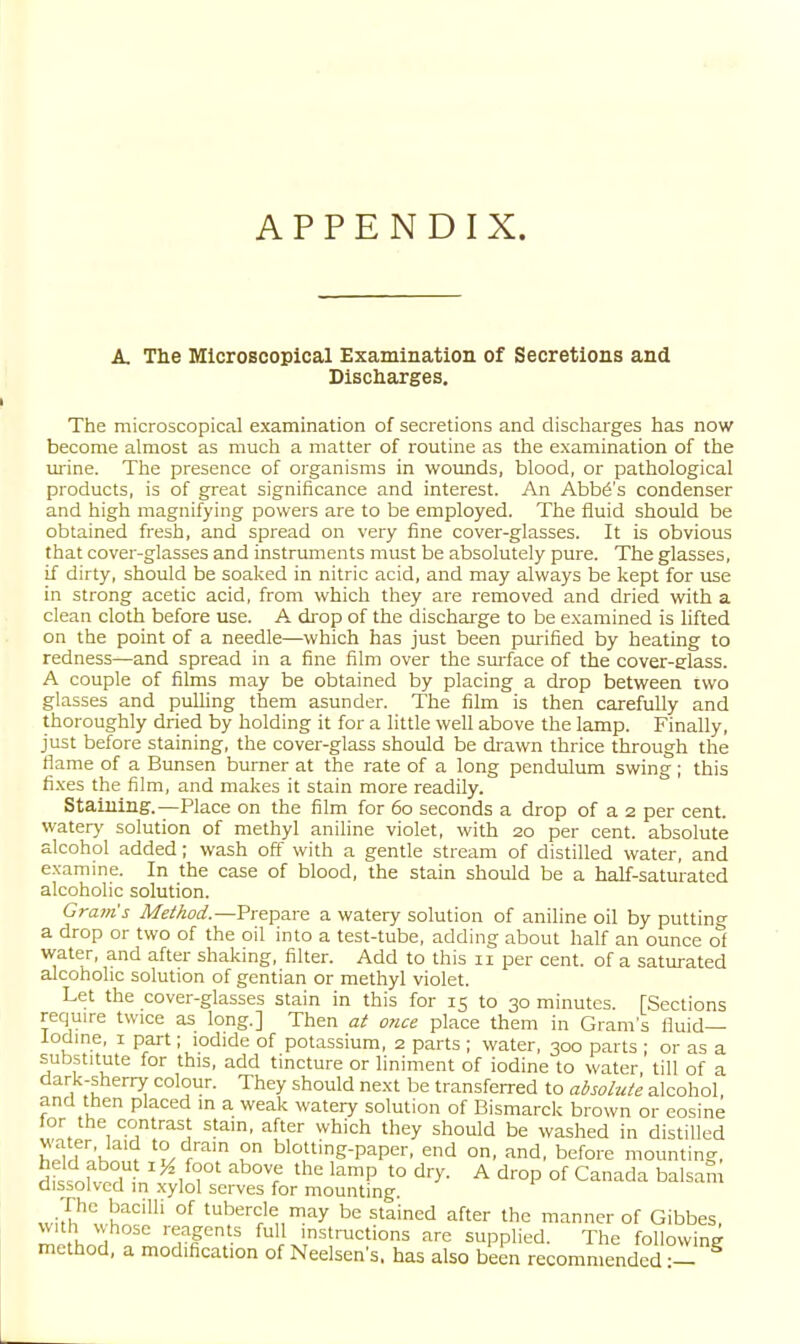 APPENDIX. A. The Microscopical Examination of Secretions and Discharges. The microscopical examination of secretions and discharges has now become almost as much a matter of routine as the examination of the mine. The presence of organisms in woimds, blood, or pathological products, is of great significance and interest. An Abba's condenser and high magnifying powers are to be employed. The fluid should be obtained fresh, and spread on very fine cover-glasses. It is obvious that cover-glasses and instruments must be absolutely pure. The glasses, if dirty, should be soaked in nitric acid, and may always be kept for use in strong acetic acid, from which they are removed and dried with a clean cloth before use. A di'op of the discharge to be e.xamined is lifted on the point of a needle—which has just been purified by heating to redness—and spread in a fine film over the smface of the cover-glass. A couple of films may be obtained by placing a drop between two glasses and pulling them asunder. The film is then carefully and thoroughly dried by holding it for a little well above the lamp. Finally, just before staining, the cover-glass should be drawn thrice through the fiame of a Bunsen burner at the rate of a long pendulum swing ; this fi.xes the film, and makes it stain more readily. Staining.—Place on the film for 60 seconds a drop of a 2 per cent, watery solution of methyl aniline violet, with 20 per cent, absolute alcohol added; wash off with a gentle stream of distilled water, and examine. In the case of blood, the stain should be a half-saturated alcoholic solution. Grants Method.—Prepare a watery solution of aniline oil by putting a drop or two of the oil into a test-tube, adding about half an ounce of water, and after shaking, filter. Add to this 11 per cent, of a saturated alcoholic solution of gentian or methyl violet. Let the cover-glasses stain in this for 15 to 30 minutes. [Sections require twice as long.] Then at o?ice place them in Gram's fluid— iodine, 1 part; iodide of potassium, 2 parts ; water, 300 parts ; or as a substitute for this, add tincture or liniment of iodine to water, till of a dark-sherry colour. They should next be transferred to absolute alcohol, and then placed in a weak watery solution of Bismarck brown or eosine tor the contrast stain, after which they should be washed in distilled water, laid to dram on blotting-paper, end on, and, before mounting, rifinKn?n ^IT ^l '^^P *° ^^y- A drop of Canada balsam dissolved in xylol serves for mounting. .Jh'' h''''' °^ 'berde may be stained after the manner of Gibbes, with whose reagents full instructions are supplied. The followine method, a modification of Neelsen's. has also been recommended