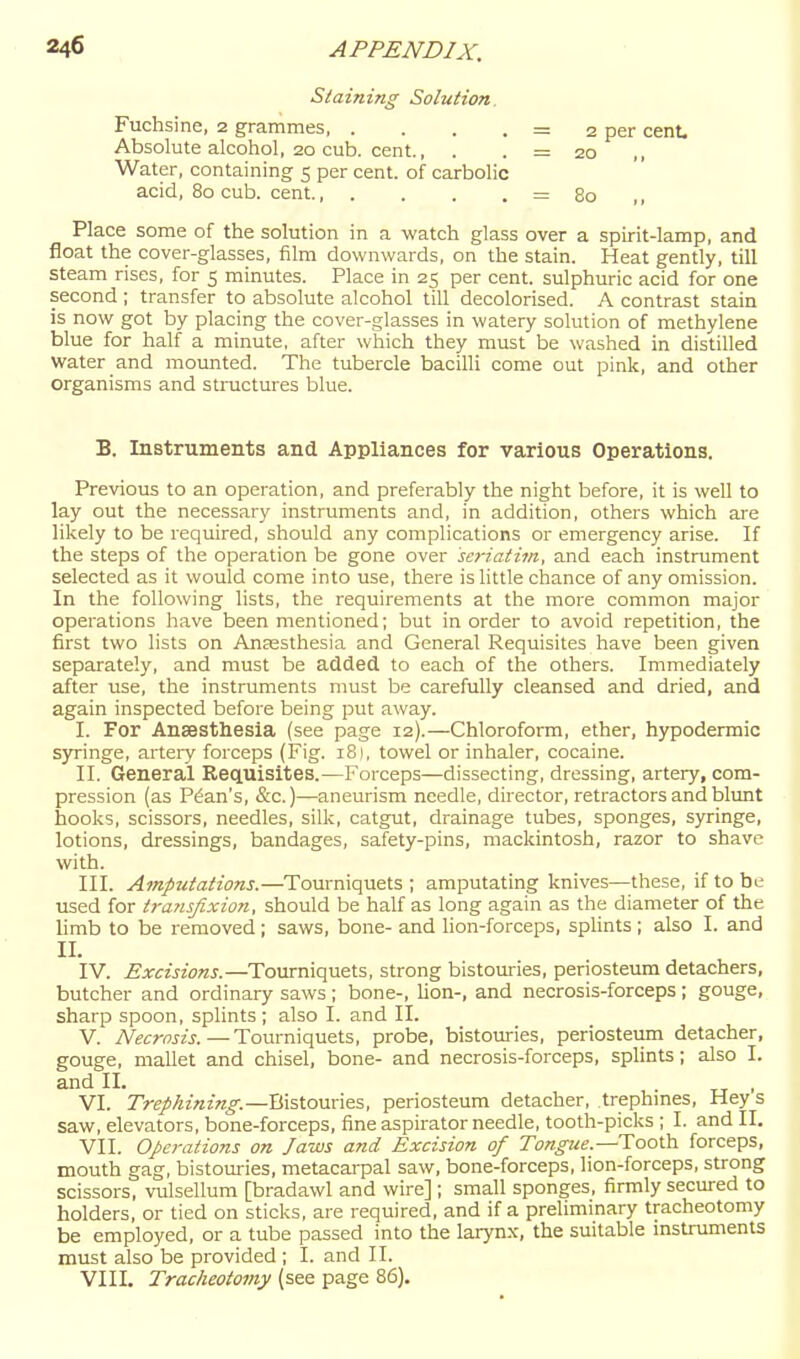 Staining Solution. Fuchsine, 2 grammes, . . . . = 2 per cent. Absolute alcohol, 20 cub. cent., . . = 20 Water, containing 5 per cent, of carbolic acid, 80 cub. cent., . . . . = 80 ,, Place some of the solution in a watch glass over a spirit-lamp, and float the cover-glasses, film downwards, on the stain. Heat gently, till steam rises, for 5 minutes. Place in 25 per cent, sulphuric acid for one second ; transfer to absolute alcohol till decolorised. A contrast stain is now got by placing the cover-glasses in watery solution of methylene blue for half a minute, after which they must be washed in distilled Water and mounted. The tubercle bacilli come out pink, and other organisms and structures blue. B. Instruments and Appliances for various Operations. Previous to an operation, and preferably the night before, it is well to lay out the necessary instruments and, in addition, others which are likely to be required, should any complications or emergency arise. If the steps of the operation be gone over seriatim, and each instrument selected as it would come into use, there is little chance of any omission. In the following lists, the requirements at the more common major operations have been mentioned; but in order to avoid repetition, the first two lists on Anaesthesia and General Requisites have been given separately, and must be added to each of the others. Immediately after use, the instruments must be carefully cleansed and dried, and again inspected before being put away. I. For Anaesthesia (see page 12).—Chloroform, ether, hypodermic syringe, artery forceps (Fig. 181, towel or inhaler, cocaine. II. General Requisites.—Forceps—dissecting, dressing, artery, com- pression (as Plan's, &c.)—aneurism needle, director, retractors and blunt hooks, scissors, needles, silk, catgut, drainage tubes, sponges, syringe, lotions, dressings, bandages, safety-pins, mackintosh, razor to shave with. III. Amputations.—Tourniquets ; amputating knives—these, if to be used for tj-ansjixion, should be half as long again as the diameter of the limb to be removed; saws, bone- and lion-forceps, splints; also I. and II. IV. Excisions.—Tourniquets, strong bistouries, periosteum detachers, butcher and ordinary saws ; bone-, lion-, and necrosis-forceps ; gouge, sharp spoon, splints; also I. and II. V. Necrosis. — Tourniquets, probe, bistouries, periosteiim detacher, gouge, mallet and chisel, bone- and necrosis-forceps, splints; also I. and II. „ , VI. Trephining.—Bistouries, periosteum detacher, trephmes. Hey s saw, elevators, bone-forceps, fine aspirator needle, tooth-picks ; I. and II. VII. Operations on Jaws and Excision of Tongue.—Tooth forceps, mouth gag, bistouries, metacarpal saw, bone-forceps, lion-forceps, strong scissors, vulsellum [bradawl and wire]; small sponges, firmly secured to holders, or tied on sticks, are required, and if a preliminary tracheotomy be employed, or a tube passed into the larynx, the suitable instruments must also be provided ; I. and II. VIII. Tracheotomy (see page 86).