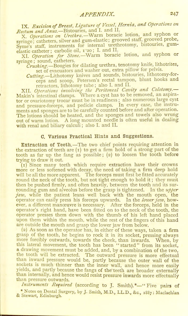 IX. Excision of Breast, Ligature of Vessel. Hernia, and Operations on Jiectum and Anus.—h\%t.om\es, a.nd I. s.n6.\\. X Operations on t/reMra.—Warm boracic lotion, and syphon or syrin^re- catheters, silver and gum-elastic; grooved staff, grooved probe, Syme°s staff, instruments for internal urethrotomy, bistouries, gum- elastic catheter; carbohc oil, i-2o; I. and II. XI. Operation for Stone.—SNaxm boracic lotion, and syphon or syringe; sound, catheters. , ,• i_ Crushing—BovLgxQS for dilating urethra, tenotomy knife, hthotntes, set of evacuators and washer out, extra pillow for pelvis. Cutting.—U\lholomy knives and sounds, bistouries, lithotomy-for- ceps and scoop, Petersen's rectal tampon, blunt hooks and retractors, lithotomy tube; also I. and II. XII. Operations involving the Peritoneal Cavity and Colotomy.— Makin's intestinal clamps. Where a cyst has to be removed, an aspira- tor or ovariotomy trocar must be in readiness ; also numerous large cyst and pressure-forceps, and pedicle clamps. In every case, the instru- ments and sponges are to be carefully counted before and after operation. The lotions should be heated, and the sponges and towels also wrung out of warm lotion. A long mounted needle is often useful in dealing with renal and biliary calculi; also I. and II. C. Various Practical Hints and Suggestions. Extraction of Teeth.—The two chief points requiring attention in the e.xtraction of teeth are (i) to get a firm hold of a strong part of the tooth as far up the fang as possible; (2) to loosen the tooth before trying to draw it out. (1) Since many teeth which require extraction have their crowns more or less softened with decay, the need of taking a firm deep hold will be all the more apparent. The forceps must first be fitted accurately round the neck of the tooth, but not tight enough to hold it; they must then be pushed firmly, and often heavily, between the tooth and its sur- rounding gum and alveolus before the grasp is tightened. In the tipper jaw, while the patient leans well back with the mouth open, the operator can easily press his forceps upwards. In the lower jaw, how- ever, a different manoeuvie is necessary. After the forceps, held in the operator's right hand, have been fitted on to the neck of the tooth, the operator presses them down with the thumb of his left hand placed upon them within the mouth, while the rest of the fingers of this hand are outside the mouth and grasp the lower jaw from below. (2) As soon as the operator has, in either of these ways, taken a firm grasp of the tooth, he begins to rock it in its socket, pressing always more forcibly outwards, towards the cheek, than inwards. When, by this lateral movement, the tooth has been started from its socket, a drawing movement must be added, and, by a combination of the two, the tooth will be extracted. The outward pressure is more effectual than inward pressure would be, partly because the outer wall of the sockets is much thinner than the inner wall, and hence more easily yields, and partly because the fangs of the'teeth are broader externally than internally, and hence would resist pressure inwards more effectually than pressure outwards. Instruments Required (according to J. Smith).*— Five pairs of ■► Notes on Dental Surgery, by J. Smith, M.D., LL.D., &c., 1887: Maclaclilan & Stewart, Kdinburgh.