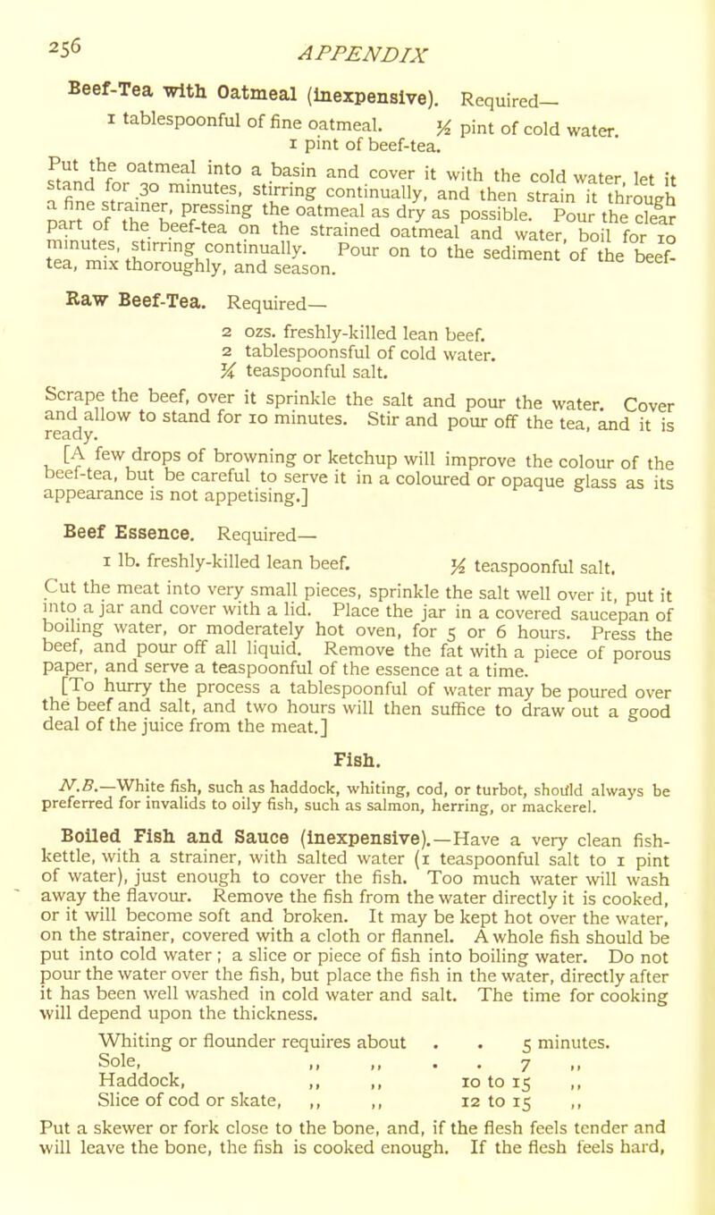 Beef-Tea Trtth Oatmeal (Inexpensive). Required- I tablespoonful of fine oatmeal. K pint of cold water. I pint of beef-tea. Z^L^^ oatmeal into a basin and cover it with the cold water let it stand for 30 minutes, stirring continually, and then strain it thVouI a fine strainer, pressing the oatmeal as dry as possible. Pour the dear part of the beef-tea on the strained oatmeal and water, bo 1 for 10 minutes, stirring continually. Pour on to the sediment of the beef- tea, mix thoroughly, and season. Raw Beef-Tea. Required— 2 ozs. freshly-killed lean beef. 2 tablespoonsful of cold water, teaspoonful salt. Scrape the beef, over it sprinkle the salt and pour the water. Cover and allow to stand for 10 minutes. Stir and pour off the tea, and it is ready. [A few drops of browning or ketchup will improve the colour of the beel-tea, but be careful to serve it in a coloured or opaque glass as its appearance is not appetising.] Beef Essence. Required— I lb. freshly-killed lean beef. teaspoonful salt. Cut the meat into very small pieces, sprinkle the salt well over it put it mto a jar and cover with a lid. Place the jar in a covered saucepan of boiling water, or moderately hot oven, for 5 or 6 hours. Press the beef, and pour off all liquid. Remove the fat with a piece of porous paper, and serve a teaspoonful of the essence at a time. [To hurry the process a tablespoonful of water may be poured over the beef and salt, and two hours will then suflSce to draw out a good deal of the juice from the meat.] Fish. iV.S.—White fish, such as haddock, whiting, cod, or turbot, shottld always be preferred for invalids to oily fish, such as salmon, herring, or mackerel. Boiled Fish and Sauce (Inexpensive).—Have a very clean fish- kettle, with a strainer, with salted water (i teaspoonful salt to i pint of water), just enough to cover the fish. Too much water will wash away the flavour. Remove the fish from the water directly it is cooked, or it will become soft and broken. It may be kept hot over the water, on the strainer, covered with a cloth or flannel. A whole fish should be put into cold water ; a slice or piece of fish into boiling water. Do not pour the water over the fish, but place the fish in the water, directly after it has been well washed in cold water and salt. The time for cooking will depend upon the thickness. Wliiting or flounder requires about . • 5 minutes. Sole, ,, ,, . . 7 ,, Haddock, ,, ,, 10 to 15 ,, Slice of cod or skate, ,, ,, 12 to 15 ,, Put a skewer or fork close to the bone, and, if the flesh feels tender and will leave the bone, the fish is cooked enough. If the flesh feels hard,