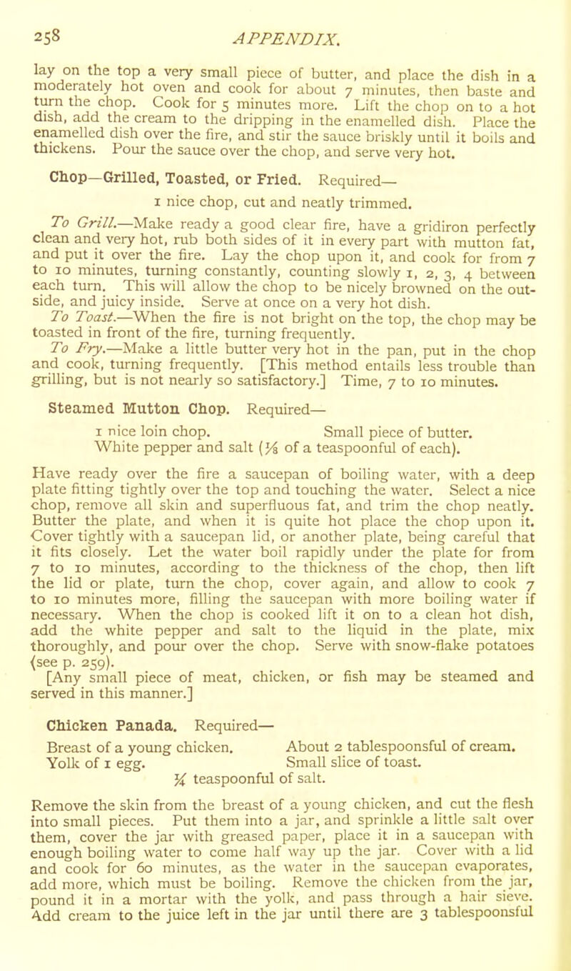 lay on the top a very small piece of butter, and place the dish in a moderately hot oven and cook for about 7 minutes, then baste and turn the chop. Cook for 5 minutes more. Lift the chop on to a hot dish, add the cream to the dripping in the enamelled dish. Place the enamelled dish over the fire, and stir the sauce briskly until it boils and thickens. Pour the sauce over the chop, and serve very hot. Chop—Grilled, Toasted, or Fried. Required— I nice chop, cut and neatly trimmed. To Grill.—Make ready a good clear fire, have a gridiron perfectly clean and very hot, rub both sides of it in every part with mutton fat, and put it over the fire. Lay the chop upon it, and cook for from 7 to 10 minutes, turning constantly, counting slowly i, 2, 3, 4 between each turn. This will allow the chop to be nicely browned on the out- side, and juicy inside. Serve at once on a very hot dish. To Toast.—When the fire is not bright on the top, the chop may be toasted in front of the fire, turning frequently. To Fry.—Make a little butter very hot in the pan, put in the chop and cook, turning frequently. [This method entails less trouble than grilling, but is not nearly so satisfactory.] Time, 7 to 10 minutes. Steamed Mutton Chop. Required— I nice loin chop. Small piece of butter. White pepper and salt (of a teaspoonful of each). Have ready over the fire a saucepan of boiling water, with a deep plate fitting tightly over the top and touching the water. Select a nice chop, remove all skin and superfluous fat, and trim the chop neatly. Butter the plate, and when it is quite hot place the chop upon it. Cover tightly with a saucepan lid, or another plate, being careful that it fits closely. Let the water boil rapidly under the plate for from 7 to 10 minutes, according to the thickness of the chop, then lift the lid or plate, turn the chop, cover again, and allow to cook 7 to 10 minutes more, filling the saucepan with more boiling water if necessary. When the chop is cooked lift it on to a clean hot dish, add the white pepper and salt to the hquid in the plate, mix thoroughly, and pour over the chop. Serve with snow-flake potatoes {see p. 259). [Any small piece of meat, chicken, or fish may be steamed and served in this manner.] Chicken Panada. Required— Breast of a young chicken. About 2 tablespoonsful of cream. YoU< of I egg. Small slice of toast, teaspoonful of salt. Remove the skin from the breast of a young chicken, and cut the flesh into small pieces. Put them into a jar, and sprinkle a little salt over them, cover the jar with greased paper, place it in a saucepan with enough boiling water to come half way up the jar. Cover with a lid and cook for 60 minutes, as the water in the saucepan evaporates, add more, which must be boiling. Remove the chicken from the jar, pound it in a mortar with the yolk, and pass through a hair sieve. Add cream to the juice left in the jar until there are 3 tablespooiisful