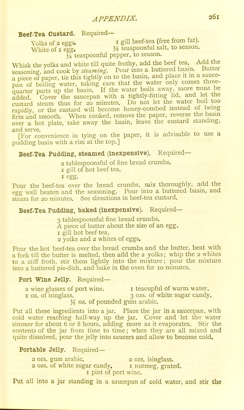 Beef-Tea Custard. Required- Yolks of 2 eggs. I gill beef-tea (free from fat). White of I egg. J4 teaspoonful salt, to season. Yi teaspoonful pepper, to season. Whisk the yolks and white till quite frothy, add the beef tea. Add the seasonin<^, and cook by steaming. Pour into a buttered basin. Butter a piece of paper, tie this tightly on to the basin, and place it in a sauce- pan of boiling water, taking care that the water only comes three- quarter parts up the basin. If the water boils away, more must be added. Cover the saucepan with a tightly-fitting lid, and let the custard steam thus for 20 minutes. Do not let the water boil too rapidly or the custard will become honey-combed instead of being firm and smooth. When cooked, remove the paper, reverse the basin over a hot plate, take away the basin, leave the custard standing, and serve. . , . , , [For convenience in tying on the paper, it is advisable to use a pudding basin with a rim at the top.] Beef-Tea Pudding, steamed (inexpensive). Required— 2 tablespoonsful of fine bread crumbs. I gill of hot beef tea. I egg. Pour the beef-tea over the bread crumbs, mix thoroughly, a.dd the egg well beaten and the seasoning. Pour into a buttered basin, and sfeam for 20 minutes. See directions in beef-tea custard. Beef-Tea Pudding, Ijaked (inexpensive). Required— 3 tablespoonsful fine bread crumbs. A piece of butter about the size of an egg. 1 gill hot beef tea. 2 yolks and 2 whites of eggs. Pour the hot beef-tea over the bread crumbs and the butter, beat with a fork till the butter is melted, then add the 2 yolks; whip the 2 whites to a stiff froth, stir them lightly into the mixture; pour the mixture into a buttered pie-dish, and bake in the oven for 10 minutes. Port Wine Jelly. Required— 2 wine glasses of port wine. i teacupful of warm water. I oz. of isinglass. 3 ozs. of white sugar candy. y^. oz. of poimded gum arabic. Put all these ingredients into ajar. Place the jar in a saucepan, with cold water reaching half-way up the jar. Cover and let the water simmer for about 6 or 8 hours, adding more as it evaporates. Stir the contents of the jar from time to time; when they are all mixed and quite dissolved, pour the jelly into saucers and allow to become cold. Portable Jelly. Required— 2 ozs. gum arabic. 2 ozs. isinglass. 2 ozs. of white sugar candy, i nutmeg, gi-ated. I pint of port wine. Put all into a jar standing in a saucepan of cold water, and stir the
