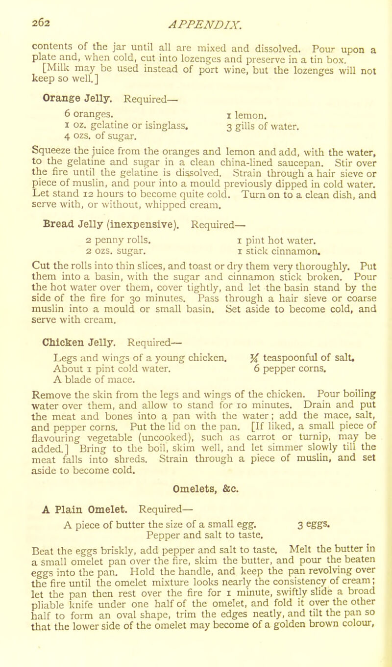 contents of the jar until all are mixed and dissolved. Pour upon a plate and, when cold, cut into lozenges and preserve in a tin box. [Milk may be used instead of port wine, but the lozenges will not keep so well.] Orange Jelly. Required— 6 oranges. i lemon. I oz. gelatine or isinglass. 3 gills of water. 4 ozs. of sugar. Squeeze the juice from the oranges and lemon and add, with the water, to the gelatine and sugar in a clean china-lined saucepan. Stir over the fire until the gelatine is dissolved. Strain through a hair sieve or piece of muslin, and pour into a mould previously dipped in cold water. Let stand 12 hours to become quite cold. Turn on to a clean dish, and serve with, or without, whipped cream. Bread Jelly (inexpensive). Required— 2 penny rolls. i pint hot water. 2 ozs. sugar. i sticlc cinnamon. Cut the rolls into thin slices, and toast or diy them very thoroughly. Put them into a basin, with the sugar and cinnamon stick broken. Pour the hot water over them, cover tightly, and let the basin stand by the side of the fire for 30 minutes. Pass through a hair sieve or coarse muslin into a mould or small basin. Set aside to become cold, and serve with cream. Chicken Jelly. Required— Legs and wings of a young chicken. About I pint cold water. A blade of mace. }i teaspoonful of salt. 6 pepper corns. Remove the skin from the legs and wings of the chicken. Pour boiling water over them, and allow to stand for 10 minutes. Drain and put the meat and bones into a pan with the water; add the mace, salt, and pepper corns. Put the lid on the pan. [If liked, a small piece of flavouring vegetable (uncooked), such as carrot or turnip, may be added.] Bring to the boil, skim well, and let simmer slowly till the meat falls into shreds. Strain through a piece of muslin, and set aside to become cold. Omelets, &c. A Plain Omelet. Required— A piece of butter the size of a small egg. 3 eggs. Pepper and salt to taste. Beat the eggs briskly, add pepper and salt to taste. Melt the butter in a small omelet pan over the fire, skim the butter, and pour the beaten eggs into the pan. Hold the handle, and keep the pan revolving over the fire until the omelet mixture looks nearly the consistency of cream; let the pan then rest over the fire for i minute, swiftly slide a broad pliable knife under one half of the omelet, and fold it over the other half to form an oval shape, trim the edges neatly, and tilt the pan so that the lower side of the omelet may become of a golden brown colour,