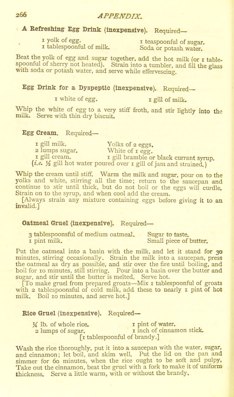 A Refreshing Egg Drink (inexpensive). Required— 1 yolk of egg. i teaspoonful of sugar. I tablespoonful of milk. Soda or potash water. Beat the yollc of egg and sugar together, add the hot milk (or i table- spoonful of sherry not heated). Strain into a tumbler, and fill the glass with soda or potash water, and serve whQe effervescing. Egg Drink for a Dyspeptic (inexpensive). Required— I white of egg. i giu of milk. Whip the white of egg to a very stiff froth, and stir lightly into the milk. Serve with thin dry biscuit. Egg Cream. Required— 1 gill milk. Yolks of 2 eggs. 2 lumps sugar. Wliite of i egg. 1 gill cream. i gill bramble or black currant syrup. (i.e. Yi gill hot water poured over i gill of jam and strained.) Whip the cream until stiff. Warm the milk and sugar, pour on to the yolks and white, stirring all the time; return to the saucepan and continue to stir until thick, but do not boil or the eggs will curdle. Strain on to the syrup, and when cool add the cream. [Always strain any mixtm-e containing eggs before giving it to an invalid.] Oatmeal Gruel (inexpensive). Required— 3 tablespoonsful of medium oatmeal. Sugar to taste. I pint milk. Small piece of butter. Put the oatmeal into a basin with the milk, and let it stand for 30 minutes, stirring occasionally. Strain the milk into a saucepan, press the oatmeal as dry as possible, and stir over the fire until boiling, and boil for 10 mmutes, still stirring. Poiu- into a basin over the butter and sugar, and stir until the butter is melted. Serve hot. [To make gruel from prepared groats—Mix i tablespoonful of groats with 2 tablespoonsful of cold milk, add these to nearly i pint of hot milk. Boil 10 minutes, and serve hot.] Kice Gruel (inexpensive). Required— '% lb. of whole rice. 1 pint of water. 2 lumps of sugar. i inch of cinnamon stick. [i tablespoonful of brandy.] Wash the rice thoroughly, put it into a saucepan with the water, sugar, and cinnamon; let boil, and skim well. Put the lid on the pan and simmer for 60 minutes, when the rice ought to be soft and pulpy. Take out the cinnamon, beat the gruel with a fork to make it of imiform thickness. Serve a little warm, with or without the brandy.