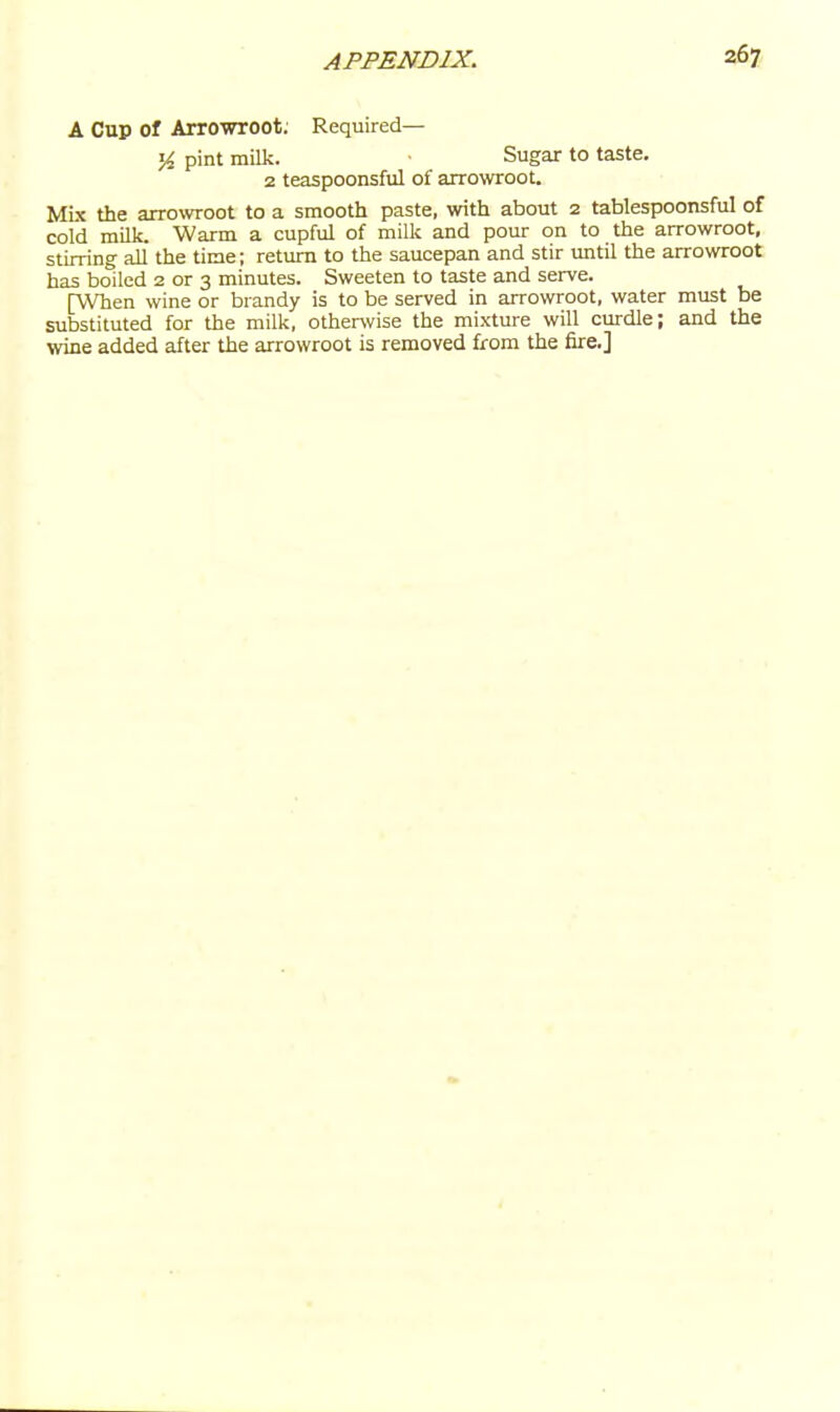 A Cup of Arrowroot. Required— pint milk. Sugar to taste, 2 teaspoonsful of axrowroot. Mbc the arrowroot to a smooth paste, with about 2 tablespoonsful of cold milk. Warm a cupful of milk and pour on to the arrowroot, stirring all' the time; return to the saucepan and stir until the arrowroot has boiled 2 or 3 minutes. Sweeten to taste and serve. [When wine or brandy is to be served in arrowroot, water must be substituted for the milk, otherwise the mixture will curdle; and the wine added after the arrowroot is removed from the fire.]