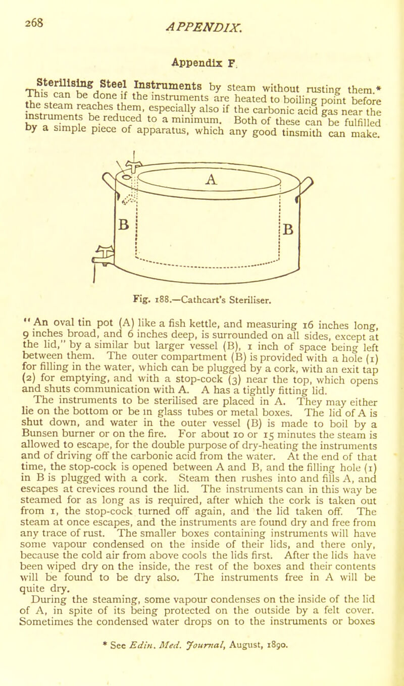 Appendix F. This^^^n'J^^/*^®f ^^strnments by steam without rusting them.* This can be done if the instruments are heated to boiling point before the steam reaches them, especially also if the carbonic acid gas near °he instruments be reduced to a minimum. Both of these canVe f^filled Dy a simple piece of apparatus, which any good tinsmith can make. Fig. i88.—Cathcart's Steriliser.  An oval tin pot (A) like a fish kettle, and measuring i6 inches long, 9 inches broad, and 6 inches deep, is surrounded on all sides, except at the lid, by a similar but larger vessel (B), i inch of space being left between them. The outer compartment (B) is provided with a hole (i) for filling in the water, which can be plugged by a cork, with an exit tap (2) for emptying, and with a stop-cock (3) near the top, which opens and shiits communication with A. A has a tightly fitting lid. The instruments to be sterilised are placed in A. They may either lie on the bottom or be in glass tubes or metal boxes. The lid of A is shut down, and water in the outer vessel (B) is made to boil by a Bunsen burner or on the fire. For about 10 or 15 minutes the steam is allowed to escape, for the double purpose of dry-heating the instmments and of driving off the carbonic acid from the water. At the end of that time, the stop-cock is opened between A and B, and the filling hole (i) in B is plugged with a cork. Steam then rushes into and fills A, and escapes at crevices round the lid. The instruments can in this way be steamed for as long as is required, after which the cork is taken out from I, the stop-cock turned off again, and the lid taken off. The steam at once escapes, and the instruments are found dry and free from any trace of rust. The smaller boxes containing instruments will have some vapour condensed on the inside of their lids, and there only, because the cold air from above cools the lids first. After the lids have been wiped dry on the inside, the rest of the bo.xes and their contents will be found to be dry also. The instruments free in A will be qiiite dry. During the steaming, some vapour condenses on the inside of the lid of A, in spite of its being protected on the outside by a felt cover. Sometimes the condensed water drops on to the instruments or boxes * See Edin. Med. Journal, August, i8go.