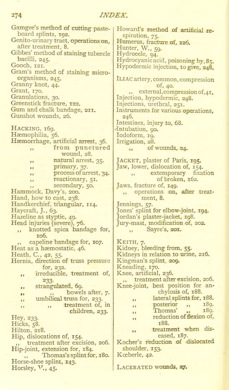 Gamgee's method of cutting paste- board splints, 192. Genito-urinary tract, operations on, after treatment, 8. Gibbes' method of staining tubercle bacilli, 245. Gooch, 121. Gram's method of stainmg micro- organisms, 243. Granny knot, 44. Grant, 170. Granulations, 30. Greenstick fracture, 122. Gum and chalk bandage, 211. Gunshot wounds, 26. Hacking, i6g. Hasmophilia, 56. Haemorrhage, artificial arrest, 36. ,, from punctured wound, 28. ,, natural arrest, 35. ,, primary, 37. ,, process of arrest, 34. ,, reactionary, 51. ,, secondary, 50. Hammock, Davy's, 200. Hand, how to cast, 238. Handkerchief, triangular, 114. Haycraft, J., 63. Hazeline as styptic, 49. Head injuries (severe), 76. ,, knotted spica bandage for, 106. ,, capeline bandage for, 107. Heat as a haemostatic, 46. Heath, C., 42, 55. Hernia, direction of truss pressure for, 232. ,, irreducible, treatment of, 233- strangulated, 69. ,, ,, bowels after, 7. ,, umbilical truss for, 233. ,, ,, treatment of, in children, 233. Hey, 233. Hicks, 58. Hilton, 218. Hip, dislocations of, 154. ,, treatment after excision, 206. Hip-joint, extension for, 184. ,, Thomas's splint for, 180. Horse-shoe splint, 143. Horsley, 45. Howard's method of artificial re- spiration, 75. Humerus, fracture of, 126. Hunter, W., 59. Hydrocele, 94. Hydrocyanic acid, poisoning by, 83. Hypodermic injection, to give, 248. Iliac artery, common, compression of, 40. ,, external,compression of,4i. Injection, hypodermic, 248. Injections, urethral, 251. Instruments for various operations, 246. Intestines, injury to, 68. ••Intubation, go. Iodoform, 19. Irrigation, 28. ,, of wotmds, 24. Jacket, plaster of Paris, 195. Jaw, lower, dislocation of, 154- ,, extemporary fixation of broken, 162. Jaws, fracture of, 149. ,, operations on, after treat- ment, 8. Jennings, 57. Jones' splint for elbow-joint, 194. Jordan's plaster-jacket, 198. Jury-mast, modification of, 202. ,, Sayre's, 201. Keith, 7. Kidney, bleeding fi-om, 55. Kidneys in relation to urine, 216. Kingman's splint, 209. Kneading, 170. Knee, artificial, 236. ,, treatment after excision, 206. Knee-joint, best position for an- chylosis of, 188. ,, lateral splints for, 188. ,, posterior i8g. ,, Thomas' ,, i8g. ,, reduction of flexion of, 188. ,, treatment when dis- eased, 187. Kocher's reduction of dislocated shoulder, 153. Koeberle, 42. Lacerated wounds, S7'