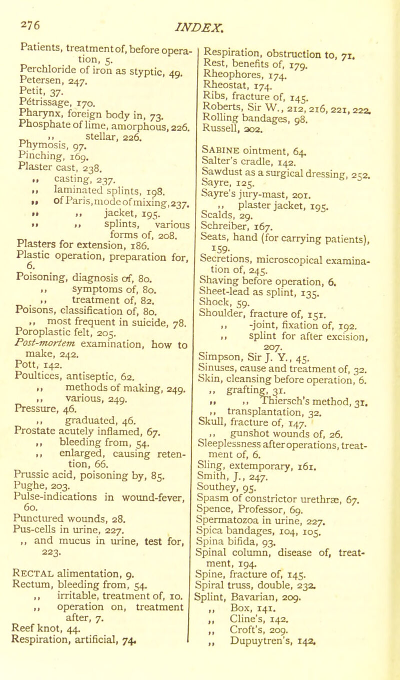 Patients, treatment of, before opera- tion, 5. Perchloride of iron as styptic, 49. Petersen, 247. Petit, 37. Petrissage, 170. Pharynx, foreign body in, 73. Phosphate of lime, amorphous, 226. T,, •■ stellar, 226. Fhymosis, 97. Pinching, 169. Plaster cast, 238. ,, casting, 237. laminated splints, 198. „ of Paris,modeofmixing,237, •» )> jacket, 195. t» >. splints, various forms of, 208, Plasters for extension, 186. Plastic operation, preparation for, 6, Poisoning, diagnosis cff, 80. ,, symptoms of, 80. ,, treatment of, 82. Poisons, classification of, 80. most frequent in suicide, 78 Poroplastic felt, 205. Post-mortem examination, how to make, 242. Pott, 142. Poultices, antiseptic, 62. methods of making, 249. ,, various, 249. Pressure, 46. ,, graduated, 46. Prostate acutely inflamed, 67. „ bleeding from, 54. ,, enlarged, causing reten- tion, 66. Prussia acid, poisoning by, 85. Pughe, 203. Pulse-indications in wound-fever, 60. Punctm-ed wounds, 28. Pus-cells in urine, 227. ,, and mucus in urine, test for, 223. Rectal alimentation, 9. Rectum, bleeding from, 54. ,, irritable, treatment of, 10. ,, operation on, treatment after, 7. Reef knot, 44. Respiration, artificial, 74, Respiration, obstruction to, 71. Rest, benefits of, 179. Rheophores, 174. Rheostat, 174. Ribs, fracture of, 145. Roberts, Sir W., 212, 216, 221,22a Rolling bandages, 98. Russell, 202. Sabine ointment, 64. Salter's cradle, 142. Sawdust as a surgical dressing, 252. Sayre, 125. Sa3Te's jury-mast, 201. ,, plaster jacket, 195. Scalds, 29. Schreiber, 167. Seats, hand (for carrying patients). Secretions, microscopical examina- tion of, 245. Shaving before operation, 6. Sheet-lead as splint, 135. Shock, 59. Shoulder, fracture of, 151. ,, -joint, fixation of, 192. ,, splint for after excision, 207. Simpson, Sir J. Y., 45. Sinuses, cause and treatment of, 32. Skin, cleansing before operation, 6. ,, grafting, 31. 11 ,, Thiersch's method, 31, ,, transplantation, 32. Skull, fracture of, 147. ,, gunshot wounds of, 26. Sleeplessness afteroperations, treat- ment of, 6. Sling, extemporary, 161. Smith, J., 247. Southey, 95. Spasm of constrictor urethrje, 67. Spence, Professor, 69. Spermatozoa in urine, 227. Spica bandages, 104, 105. Spina bifida, 93. Spinal column, disease of, treat- ment, 194. Spine, fracture of, 145. Spiral truss, double, 232. Splint, Bavarian, 209. ,, Box, 141. , Cline's, 142. Croft's, 209. Dupuytren's, 142,