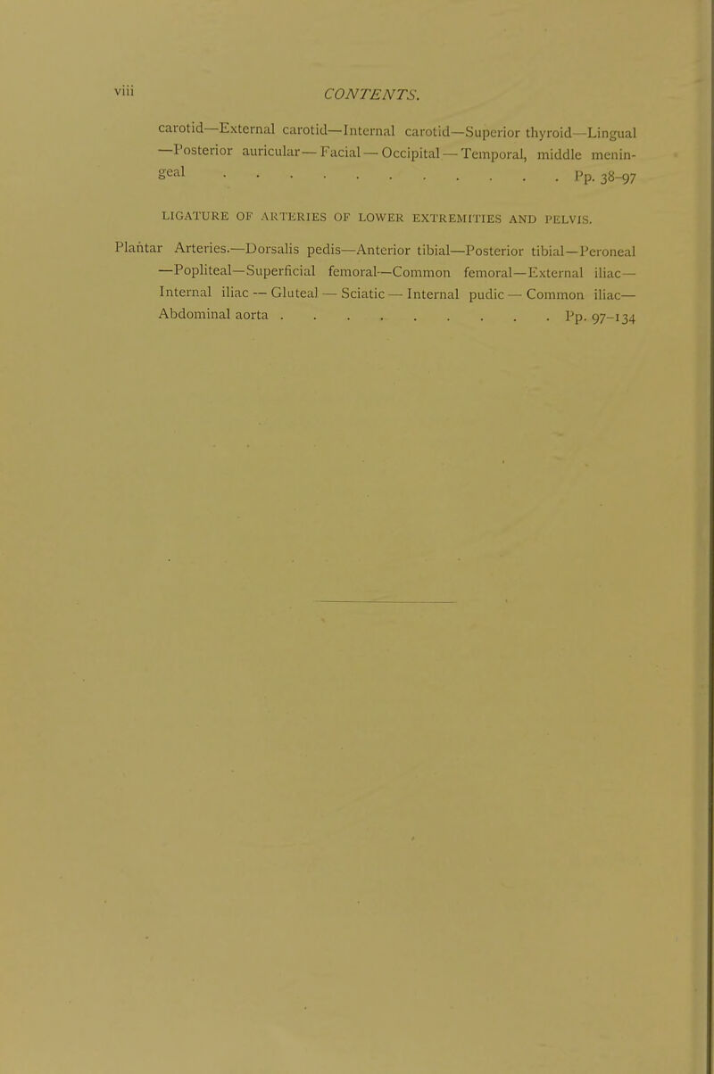 carotid—External carotid—Internal carotid—Superior thyroid—Lingual —Posterior auricular—Facial —Occipital —Temporal, middle menin- geal Pp. 38_97 LIGATURE OF ARTERIES OF LOWER EXTREMITIES AND PELVIS. Plantar Arteries.—Dorsalis pedis—Anterior tibial—Posterior tibial—Peroneal —Popliteal—Superficial femoral—Common femoral—External iliac- Internal iliac — Gluteal — Sciatic — Internal pudic — Common iliac- Abdominal aorta Pp. 97-134