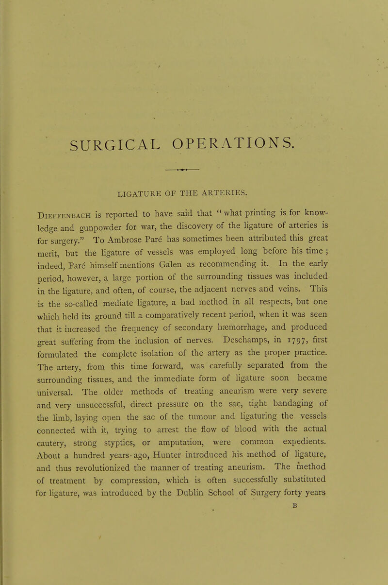 SURGICAL OPERATIONS. LIGATURE OF THE ARTERIES. DiEFFENBACH IS reported to have said that  what prmting is for know- ledge and gunpowder for war, the discovery of the Ugature of arteries is for surgery. To Ambrose Pare has sometimes been attributed this great merit, but the Hgature of vessels was employed long before his time ; indeed, Pare himself mentions Galen as recommending it. In the early period, however, a large portion of the surrounding tissues was included in the ligature, and often, of course, the adjacent nerves and veins. This is the so-called mediate ligature, a bad method in all respects, but one which held its ground till a comparatively recent period, when it was seen that it increased the frequency of secondary haemorrhage, and produced great suffering from the inclusion of nerves. Deschamps, in 1797, first formulated the complete isolation of the artery as the proper practice. The artery, from this time forward, was carefully separated from the surrounding tissues, and the immediate form of ligature soon became universal. The older methods of treating aneurism were very severe and very unsuccessful, direct pressure on the sac, tight bandaging of the limb, laying open the sac of the tumour and ligaturing the vessels connected with it, trying to arrest the flow of blood with the actual cautery, strong styptics, or amputation, were common expedients. About a hundred years-ago, Hunter introduced his method of ligature, and thus revolutionized the manner of treating aneurism. The method of treatment by compression, which is often successfully substituted for ligature, was introduced by the Dublin School of Surgery forty years B