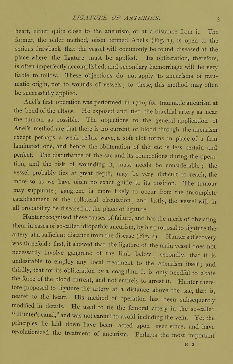 heart, either quite close to the aneurism, or at a distance from it. The former, the older method, often termed Anel's (Fig. i), is open to the serious drawback that the vessel will commonly be found diseased at the place where the ligature must be applied. Its obliteration, therefore, is often imperfectly accomplished, and secondary haemorrhage will be very liable to follow. These objections do not apply to aneurisms of trau- matic origin, nor to wounds of vessels; to these, this method may often be successfully applied. Anel's first operation was performed in 1710, for traumatic aneurism at the bend of the elbow. He exposed and tied the brachial artery as near the tumour as possible. The objections to the general application of Anel's method are that there is no current of blood through the aneurism except perhaps a weak reflux wave, a soft clot forms in place of a firm laminated one, and hence the obliteration of the sac is less certain and perfect. The disturbance of the sac and its connections during the opera- tion, and the risk of wounding it, must needs be considerable ; the vessel probably lies at great depth, may be very difficult to reach, the more so as we have often no exact guide to its position. The tumour may suppurate; gangrene is more likely to occur from the incomplete establishment of the collateral circulation; and lastly, the vessel will in all probability be diseased at the place of ligature. Hunter recognised these causes of failure, and has the merit of obviating them in cases of so-called idiopathic aneurism, by his proposal to ligature the artery at a sufficient distance from the disease (Fig. 2). Hunter's discovery was threefold : first, it showed that the ligature of the main vessel does not necessarily involve gangrene of the limb below; secondly, that it is undesirable to employ any local treatment to the aneurism itself; and thirdly, that for its obHteration by a coagulum it is only needful to abate the force of the blood current, and not entirely to arrest it. Hunter there- fore proposed to ligature the artery at a distance above the sac, that is, nearer to the heart. His method of operation has been subsequently modified in details. He used to tie the femoral artery in the so-called  Hunter's canal, and was not careful to avoid including the vein. Yet the principles he laid down have been acted upon ever since, and have revolutionized the treatment of aneurism. Perhaps the most iuiportant B 2