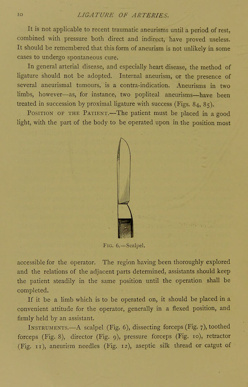 It is not applicable to recent traumatic aneurisms until a period of rest, combined with pressure both direct and indirect, have proved useless. It should be remembered that this form of aneurism is not unlikely in some cases to undergo spontaneous cure. In general arterial disease, and especially heart disease, the method of ligature should not be adopted. Internal aneurism, or the presence of several aneurismal tumours, is a contra-indication. Aneurisms in two limbs, however—as, for instance, two popliteal aneurisms—have been treated in succession by proximal ligature with success (Figs. 84, 85). Position of the Patient.—The patient must be placed in a good light, with the part of the body to be operated upon in the position most accessible for the operator. The region having been thoroughly explored and the relations of the adjacent parts determined, assistants should keep the patient steadily in the same position until the operation shall be completed. If it be a limb which is to be operated on, it should be placed in a convenient attitude for the operator, generally in a flexed position, and firmly held by an assistant. Instruments.—A scalpel (Fig. 6), dissecting forceps (Fig. 7), toothed (Fig. 11), aneurism needles (Fig. 12), aseptic silk thread or catgut of Fig. 6.—Scalpel.